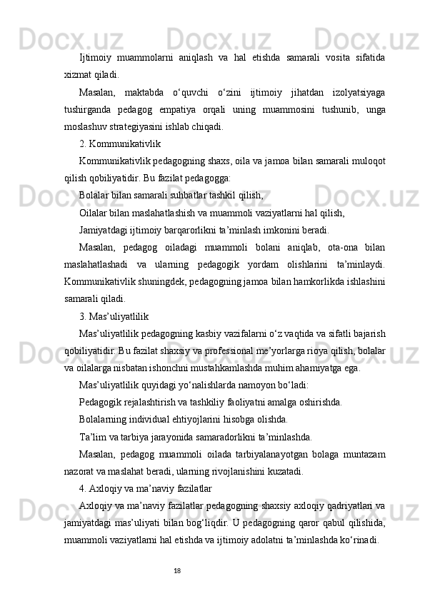 18Ijtimoiy   muammolarni   aniqlash   va   hal   etishda   samarali   vosita   sifatida
xizmat qiladi.
Masalan,   maktabda   o‘quvchi   o‘zini   ijtimoiy   jihatdan   izolyatsiyaga
tushirganda   pedagog   empatiya   orqali   uning   muammosini   tushunib,   unga
moslashuv strategiyasini ishlab chiqadi.
2. Kommunikativlik
Kommunikativlik pedagogning shaxs, oila va jamoa bilan samarali muloqot
qilish qobiliyatidir. Bu fazilat pedagogga:
Bolalar bilan samarali suhbatlar tashkil qilish,
Oilalar bilan maslahatlashish va muammoli vaziyatlarni hal qilish,
Jamiyatdagi ijtimoiy barqarorlikni ta’minlash imkonini beradi.
Masalan,   pedagog   oiladagi   muammoli   bolani   aniqlab,   ota-ona   bilan
maslahatlashadi   va   ularning   pedagogik   yordam   olishlarini   ta’minlaydi.
Kommunikativlik shuningdek, pedagogning jamoa bilan hamkorlikda ishlashini
samarali qiladi.
3. Mas’uliyatlilik
Mas’uliyatlilik pedagogning kasbiy vazifalarni o‘z vaqtida va sifatli bajarish
qobiliyatidir. Bu fazilat shaxsiy va professional me’yorlarga rioya qilish, bolalar
va oilalarga nisbatan ishonchni mustahkamlashda muhim ahamiyatga ega.
Mas’uliyatlilik quyidagi yo‘nalishlarda namoyon bo‘ladi:
Pedagogik rejalashtirish va tashkiliy faoliyatni amalga oshirishda.
Bolalarning individual ehtiyojlarini hisobga olishda.
Ta’lim va tarbiya jarayonida samaradorlikni ta’minlashda.
Masalan,   pedagog   muammoli   oilada   tarbiyalanayotgan   bolaga   muntazam
nazorat va maslahat beradi, ularning rivojlanishini kuzatadi.
4. Axloqiy va ma’naviy fazilatlar
Axloqiy va ma’naviy fazilatlar pedagogning shaxsiy axloqiy qadriyatlari va
jamiyatdagi mas’uliyati bilan bog‘liqdir. U pedagogning qaror  qabul  qilishida,
muammoli vaziyatlarni hal etishda va ijtimoiy adolatni ta’minlashda ko‘rinadi. 
