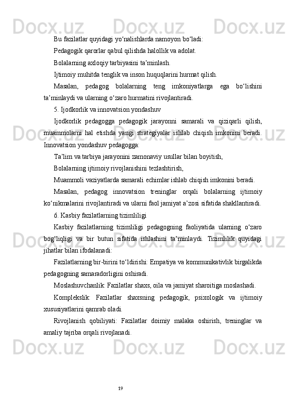 19Bu fazilatlar quyidagi yo‘nalishlarda namoyon bo‘ladi:
Pedagogik qarorlar qabul qilishda halollik va adolat.
Bolalarning axloqiy tarbiyasini ta’minlash.
Ijtimoiy muhitda tenglik va inson huquqlarini hurmat qilish.
Masalan,   pedagog   bolalarning   teng   imkoniyatlarga   ega   bo‘lishini
ta’minlaydi va ularning o‘zaro hurmatini rivojlantiradi.
5. Ijodkorlik va innovatsion yondashuv
Ijodkorlik   pedagogga   pedagogik   jarayonni   samarali   va   qiziqarli   qilish,
muammolarni   hal   etishda   yangi   strategiyalar   ishlab   chiqish   imkonini   beradi.
Innovatsion yondashuv pedagogga:
Ta’lim va tarbiya jarayonini zamonaviy usullar bilan boyitish,
Bolalarning ijtimoiy rivojlanishini tezlashtirish,
Muammoli vaziyatlarda samarali echimlar ishlab chiqish imkonini beradi.
Masalan,   pedagog   innovatsion   treninglar   orqali   bolalarning   ijtimoiy
ko‘nikmalarini rivojlantiradi va ularni faol jamiyat a’zosi sifatida shakllantiradi.
6. Kasbiy fazilatlarning tizimliligi
Kasbiy   fazilatlarning   tizimliligi   pedagogning   faoliyatida   ularning   o‘zaro
bog‘liqligi   va   bir   butun   sifatida   ishlashini   ta’minlaydi.   Tizimlilik   quyidagi
jihatlar bilan ifodalanadi:
Fazilatlarning bir-birini to‘ldirishi: Empatiya va kommunikativlik birgalikda
pedagogning samaradorligini oshiradi.
Moslashuvchanlik: Fazilatlar shaxs, oila va jamiyat sharoitiga moslashadi.
Komplekslik:   Fazilatlar   shaxsning   pedagogik,   psixologik   va   ijtimoiy
xususiyatlarini qamrab oladi.
Rivojlanish   qobiliyati:   Fazilatlar   doimiy   malaka   oshirish,   treninglar   va
amaliy tajriba orqali rivojlanadi. 