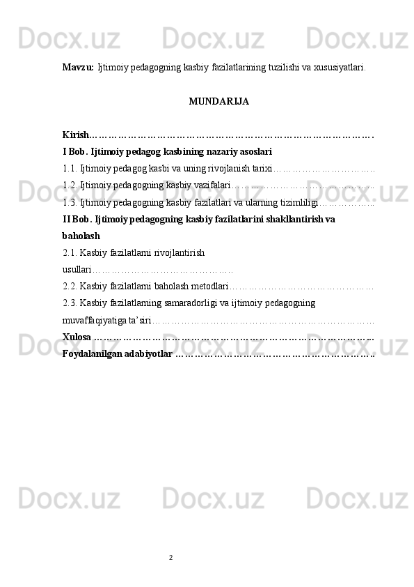 2Mavzu:  Ijtimoiy pedagogning kasbiy fazilatlarining tuzilishi va xususiyatlari.
MUNDARIJA
Kirish…………………………………………………………………………….
I Bob. Ijtimoiy pedagog kasbining nazariy asoslari
1.1. Ijtimoiy pedagog kasbi va uning rivojlanish tarixi …………………………..
1.2. Ijtimoiy pedagogning kasbiy vazifalari ……………………………………...
1.3. Ijtimoiy pedagogning kasbiy fazilatlari va ularning tizimliligi ……………...
II Bob. Ijtimoiy pedagogning kasbiy fazilatlarini shakllantirish va 
baholash
2.1. Kasbiy fazilatlarni rivojlantirish 
usullari ……………………………………..
2.2. Kasbiy fazilatlarni baholash metodlari ………………………………………
2.3. Kasbiy fazilatlarning samaradorligi va ijtimoiy pedagogning 
muvaffaqiyatiga ta’siri ……………………………………………………………
Xulosa …………………………………………………………………………...
Foydalanilgan adabiyotlar …………………………………………………….. 
