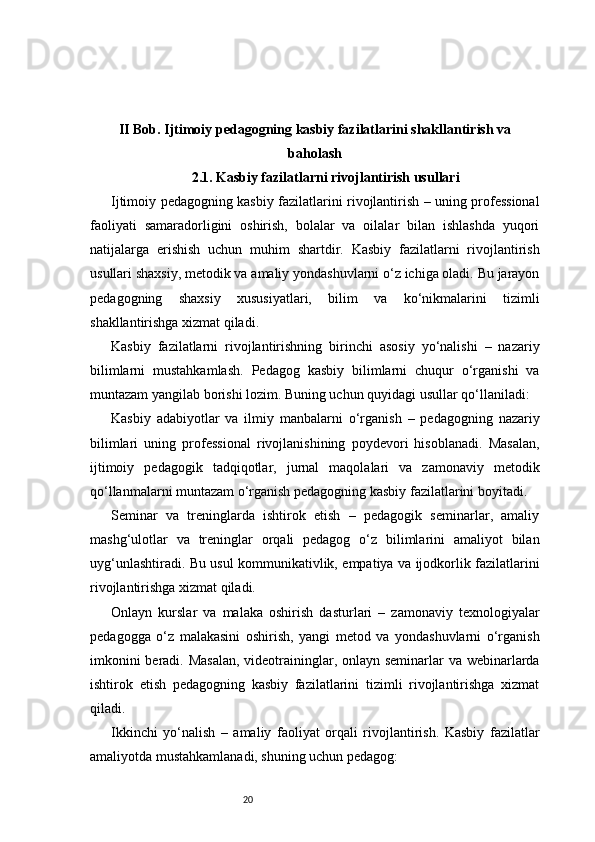 20II Bob. Ijtimoiy pedagogning kasbiy fazilatlarini shakllantirish va
baholash
2.1. Kasbiy fazilatlarni rivojlantirish usullari
Ijtimoiy pedagogning kasbiy fazilatlarini rivojlantirish – uning professional
faoliyati   samaradorligini   oshirish,   bolalar   va   oilalar   bilan   ishlashda   yuqori
natijalarga   erishish   uchun   muhim   shartdir.   Kasbiy   fazilatlarni   rivojlantirish
usullari shaxsiy, metodik va amaliy yondashuvlarni o‘z ichiga oladi. Bu jarayon
pedagogning   shaxsiy   xususiyatlari,   bilim   va   ko‘nikmalarini   tizimli
shakllantirishga xizmat qiladi.
Kasbiy   fazilatlarni   rivojlantirishning   birinchi   asosiy   yo‘nalishi   –   nazariy
bilimlarni   mustahkamlash.   Pedagog   kasbiy   bilimlarni   chuqur   o‘rganishi   va
muntazam yangilab borishi lozim. Buning uchun quyidagi usullar qo‘llaniladi:
Kasbiy   adabiyotlar   va   ilmiy   manbalarni   o‘rganish   –   pedagogning   nazariy
bilimlari   uning   professional   rivojlanishining   poydevori   hisoblanadi.   Masalan,
ijtimoiy   pedagogik   tadqiqotlar,   jurnal   maqolalari   va   zamonaviy   metodik
qo‘llanmalarni muntazam o‘rganish pedagogning kasbiy fazilatlarini boyitadi.
Seminar   va   treninglarda   ishtirok   etish   –   pedagogik   seminarlar,   amaliy
mashg‘ulotlar   va   treninglar   orqali   pedagog   o‘z   bilimlarini   amaliyot   bilan
uyg‘unlashtiradi. Bu usul kommunikativlik, empatiya va ijodkorlik fazilatlarini
rivojlantirishga xizmat qiladi.
Onlayn   kurslar   va   malaka   oshirish   dasturlari   –   zamonaviy   texnologiyalar
pedagogga   o‘z   malakasini   oshirish,   yangi   metod   va   yondashuvlarni   o‘rganish
imkonini  beradi. Masalan,  videotraininglar, onlayn seminarlar va webinarlarda
ishtirok   etish   pedagogning   kasbiy   fazilatlarini   tizimli   rivojlantirishga   xizmat
qiladi.
Ikkinchi   yo‘nalish   –   amaliy   faoliyat   orqali   rivojlantirish.   Kasbiy   fazilatlar
amaliyotda mustahkamlanadi, shuning uchun pedagog: 