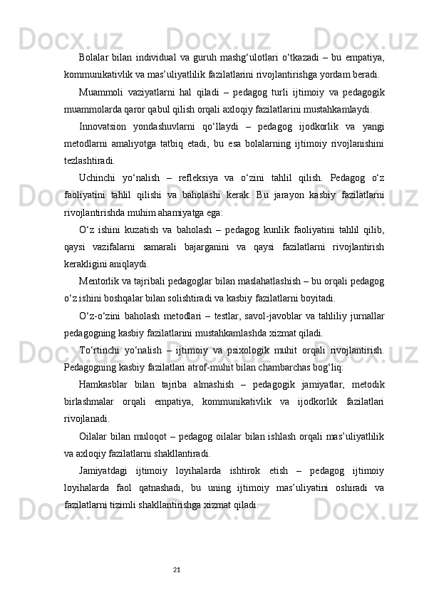 21Bolalar   bilan   individual   va   guruh   mashg‘ulotlari   o‘tkazadi   –   bu   empatiya,
kommunikativlik va mas’uliyatlilik fazilatlarini rivojlantirishga yordam beradi.
Muammoli   vaziyatlarni   hal   qiladi   –   pedagog   turli   ijtimoiy   va   pedagogik
muammolarda qaror qabul qilish orqali axloqiy fazilatlarini mustahkamlaydi.
Innovatsion   yondashuvlarni   qo‘llaydi   –   pedagog   ijodkorlik   va   yangi
metodlarni   amaliyotga   tatbiq   etadi,   bu   esa   bolalarning   ijtimoiy   rivojlanishini
tezlashtiradi.
Uchinchi   yo‘nalish   –   refleksiya   va   o‘zini   tahlil   qilish.   Pedagog   o‘z
faoliyatini   tahlil   qilishi   va   baholashi   kerak.   Bu   jarayon   kasbiy   fazilatlarni
rivojlantirishda muhim ahamiyatga ega:
O‘z   ishini   kuzatish   va   baholash   –   pedagog   kunlik   faoliyatini   tahlil   qilib,
qaysi   vazifalarni   samarali   bajarganini   va   qaysi   fazilatlarni   rivojlantirish
kerakligini aniqlaydi.
Mentorlik va tajribali pedagoglar bilan maslahatlashish – bu orqali pedagog
o‘z ishini boshqalar bilan solishtiradi va kasbiy fazilatlarni boyitadi.
O‘z-o‘zini   baholash   metodlari   –   testlar,   savol-javoblar   va   tahliliy   jurnallar
pedagogning kasbiy fazilatlarini mustahkamlashda xizmat qiladi.
To‘rtinchi   yo‘nalish   –   ijtimoiy   va   psixologik   muhit   orqali   rivojlantirish.
Pedagogning kasbiy fazilatlari atrof-muhit bilan chambarchas bog‘liq:
Hamkasblar   bilan   tajriba   almashish   –   pedagogik   jamiyatlar,   metodik
birlashmalar   orqali   empatiya,   kommunikativlik   va   ijodkorlik   fazilatlari
rivojlanadi.
Oilalar bilan muloqot  – pedagog oilalar bilan ishlash orqali mas’uliyatlilik
va axloqiy fazilatlarni shakllantiradi.
Jamiyatdagi   ijtimoiy   loyihalarda   ishtirok   etish   –   pedagog   ijtimoiy
loyihalarda   faol   qatnashadi,   bu   uning   ijtimoiy   mas’uliyatini   oshiradi   va
fazilatlarni tizimli shakllantirishga xizmat qiladi. 