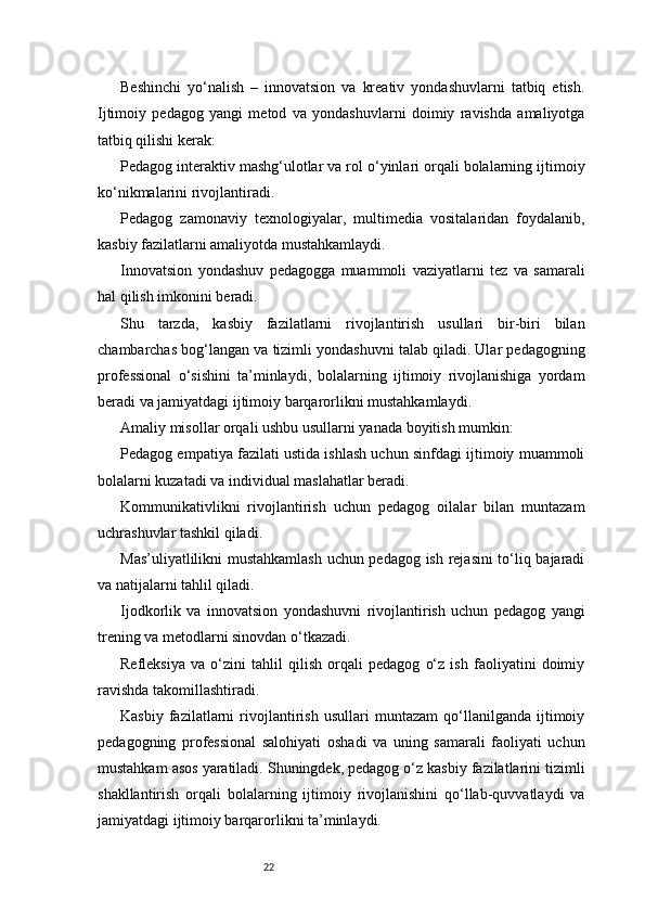 22Beshinchi   yo‘nalish   –   innovatsion   va   kreativ   yondashuvlarni   tatbiq   etish.
Ijtimoiy   pedagog   yangi   metod   va   yondashuvlarni   doimiy   ravishda   amaliyotga
tatbiq qilishi kerak:
Pedagog interaktiv mashg‘ulotlar va rol o‘yinlari orqali bolalarning ijtimoiy
ko‘nikmalarini rivojlantiradi.
Pedagog   zamonaviy   texnologiyalar,   multimedia   vositalaridan   foydalanib,
kasbiy fazilatlarni amaliyotda mustahkamlaydi.
Innovatsion   yondashuv   pedagogga   muammoli   vaziyatlarni   tez   va   samarali
hal qilish imkonini beradi.
Shu   tarzda,   kasbiy   fazilatlarni   rivojlantirish   usullari   bir-biri   bilan
chambarchas bog‘langan va tizimli yondashuvni talab qiladi. Ular pedagogning
professional   o‘sishini   ta’minlaydi,   bolalarning   ijtimoiy   rivojlanishiga   yordam
beradi va jamiyatdagi ijtimoiy barqarorlikni mustahkamlaydi.
Amaliy misollar orqali ushbu usullarni yanada boyitish mumkin:
Pedagog empatiya fazilati ustida ishlash uchun sinfdagi ijtimoiy muammoli
bolalarni kuzatadi va individual maslahatlar beradi.
Kommunikativlikni   rivojlantirish   uchun   pedagog   oilalar   bilan   muntazam
uchrashuvlar tashkil qiladi.
Mas’uliyatlilikni mustahkamlash uchun pedagog ish rejasini to‘liq bajaradi
va natijalarni tahlil qiladi.
Ijodkorlik   va   innovatsion   yondashuvni   rivojlantirish   uchun   pedagog   yangi
trening va metodlarni sinovdan o‘tkazadi.
Refleksiya   va   o‘zini   tahlil   qilish   orqali   pedagog   o‘z   ish   faoliyatini   doimiy
ravishda takomillashtiradi.
Kasbiy   fazilatlarni   rivojlantirish   usullari   muntazam   qo‘llanilganda   ijtimoiy
pedagogning   professional   salohiyati   oshadi   va   uning   samarali   faoliyati   uchun
mustahkam asos yaratiladi. Shuningdek, pedagog o‘z kasbiy fazilatlarini tizimli
shakllantirish   orqali   bolalarning   ijtimoiy   rivojlanishini   qo‘llab-quvvatlaydi   va
jamiyatdagi ijtimoiy barqarorlikni ta’minlaydi. 
