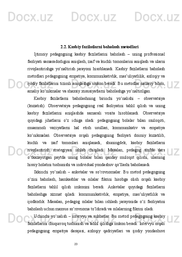 232.2. Kasbiy fazilatlarni baholash metodlari
Ijtimoiy   pedagogning   kasbiy   fazilatlarini   baholash   –   uning   professional
faoliyati samaradorligini aniqlash, zaif va kuchli tomonlarini aniqlash va ularni
rivojlantirishga   yo‘naltirish   jarayoni   hisoblanadi.   Kasbiy   fazilatlarni   baholash
metodlari  pedagogning empatiya, kommunikativlik, mas’uliyatlilik, axloqiy va
ijodiy fazilatlarini tizimli aniqlashga imkon beradi. Bu metodlar nazariy bilim,
amaliy ko‘nikmalar va shaxsiy xususiyatlarni baholashga yo‘naltirilgan.
Kasbiy   fazilatlarni   baholashning   birinchi   yo‘nalishi   –   observatsiya
(kuzatish).   Observatsiya   pedagogning   real   faoliyatini   tahlil   qilish   va   uning
kasbiy   fazilatlarini   aniqlashda   samarali   vosita   hisoblanadi.   Observatsiya
quyidagi   jihatlarni   o‘z   ichiga   oladi:   pedagogning   bolalar   bilan   muloqoti,
muammoli   vaziyatlarni   hal   etish   usullari,   kommunikativ   va   empatiya
ko‘nikmalari.   Observatsiya   orqali   pedagogning   faoliyati   doimiy   kuzatilib,
kuchli   va   zaif   tomonlari   aniqlanadi,   shuningdek,   kasbiy   fazilatlarni
rivojlantirish   strategiyasi   ishlab   chiqiladi.   Masalan,   pedagog   sinfda   dars
o‘tkazayotgan   paytda   uning   bolalar   bilan   qanday   muloqot   qilishi,   ularning
hissiy holatini tushunishi va individual yondashuv qo‘llashi baholanadi.
Ikkinchi   yo‘nalish   –   anketalar   va   so‘rovnomalar.   Bu   metod   pedagogning
o‘zini   baholash,   hamkasblar   va   oilalar   fikrini   hisobga   olish   orqali   kasbiy
fazilatlarni   tahlil   qilish   imkonini   beradi.   Anketalar   quyidagi   fazilatlarni
baholashga   xizmat   qiladi:   kommunikativlik,   empatiya,   mas’uliyatlilik   va
ijodkorlik.   Masalan,   pedagog   oilalar   bilan   ishlash   jarayonida   o‘z   faoliyatini
baholash uchun maxsus so‘rovnoma to‘ldiradi va oilalarning fikrini oladi.
Uchinchi  yo‘nalish – intervyu va suhbatlar. Bu metod pedagogning kasbiy
fazilatlarini chuqurroq tushunish va tahlil qilishga imkon beradi. Intervyu orqali
pedagogning   empatiya   darajasi,   axloqiy   qadriyatlari   va   ijodiy   yondashuvi 