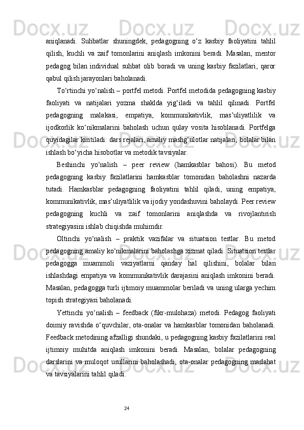 24aniqlanadi.   Suhbatlar   shuningdek,   pedagogning   o‘z   kasbiy   faoliyatini   tahlil
qilish,   kuchli   va   zaif   tomonlarini   aniqlash   imkonini   beradi.   Masalan,   mentor
pedagog   bilan   individual   suhbat   olib   boradi   va   uning   kasbiy   fazilatlari,   qaror
qabul qilish jarayonlari baholanadi.
To‘rtinchi yo‘nalish – portfel metodi. Portfel metodida pedagogning kasbiy
faoliyati   va   natijalari   yozma   shaklda   yig‘iladi   va   tahlil   qilinadi.   Portfel
pedagogning   malakasi,   empatiya,   kommunikativlik,   mas’uliyatlilik   va
ijodkorlik   ko‘nikmalarini   baholash   uchun   qulay   vosita   hisoblanadi.   Portfelga
quyidagilar kiritiladi: dars rejalari, amaliy mashg‘ulotlar natijalari, bolalar bilan
ishlash bo‘yicha hisobotlar va metodik tavsiyalar.
Beshinchi   yo‘nalish   –   peer   review   (hamkasblar   bahosi).   Bu   metod
pedagogning   kasbiy   fazilatlarini   hamkasblar   tomonidan   baholashni   nazarda
tutadi.   Hamkasblar   pedagogning   faoliyatini   tahlil   qiladi,   uning   empatiya,
kommunikativlik, mas’uliyatlilik va ijodiy yondashuvini baholaydi. Peer review
pedagogning   kuchli   va   zaif   tomonlarini   aniqlashda   va   rivojlantirish
strategiyasini ishlab chiqishda muhimdir.
Oltinchi   yo‘nalish   –   praktik   vazifalar   va   situatsion   testlar.   Bu   metod
pedagogning amaliy ko‘nikmalarini baholashga xizmat qiladi. Situatsion testlar
pedagogga   muammoli   vaziyatlarni   qanday   hal   qilishini,   bolalar   bilan
ishlashdagi   empatiya   va   kommunikativlik   darajasini   aniqlash   imkonini   beradi.
Masalan, pedagogga turli ijtimoiy muammolar beriladi va uning ularga yechim
topish strategiyasi baholanadi.
Yettinchi   yo‘nalish   –   feedback   (fikr-mulohaza)   metodi.   Pedagog   faoliyati
doimiy  ravishda   o‘quvchilar,   ota-onalar   va  hamkasblar   tomonidan   baholanadi.
Feedback metodining afzalligi shundaki, u pedagogning kasbiy fazilatlarini real
ijtimoiy   muhitda   aniqlash   imkonini   beradi.   Masalan,   bolalar   pedagogning
darslarini   va  muloqot  usullarini  baholashadi,  ota-onalar   pedagogning  maslahat
va tavsiyalarini tahlil qiladi. 