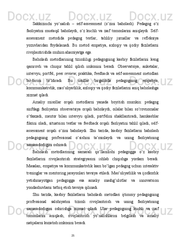 25Sakkizinchi   yo‘nalish   –   self-assessment   (o‘zini   baholash).   Pedagog   o‘z
faoliyatini   mustaqil   baholaydi,   o‘z   kuchli   va   zaif   tomonlarini   aniqlaydi.   Self-
assessment   metodida   pedagog   testlar,   tahliliy   jurnallar   va   refleksiya
yozuvlaridan   foydalanadi.   Bu   metod   empatiya,   axloqiy   va   ijodiy   fazilatlarni
rivojlantirishda muhim ahamiyatga ega.
Baholash   metodlarining   tizimliligi   pedagogning   kasbiy   fazilatlarini   keng
qamrovli   va   chuqur   tahlil   qilish   imkonini   beradi.   Observatsiya,   anketalar,
intervyu, portfel,  peer  review, praktika, feedback va  self-assessment  metodlari
bir-birini   to‘ldiradi.   Bu   usullar   birgalikda   pedagogning   empatiya,
kommunikativlik, mas’uliyatlilik, axloqiy va ijodiy fazilatlarini aniq baholashga
xizmat qiladi.
Amaliy   misollar   orqali   metodlarni   yanada   boyitish   mumkin:   pedagog
sinfdagi   faoliyatini   observatsiya   orqali   baholaydi,   oilalar   bilan   so‘rovnomalar
o‘tkazadi,   mentor   bilan   intervyu   qiladi,   portfelini   shakllantiradi,   hamkasblar
fikrini   oladi,   situatsion   testlar   va   feedback   orqali   faoliyatini   tahlil   qiladi,   self-
assessment   orqali   o‘zini   baholaydi.   Shu   tarzda,   kasbiy   fazilatlarni   baholash
pedagogning   professional   o‘sishini   ta’minlaydi   va   uning   faoliyatining
samaradorligini oshiradi.
Baholash   metodlarining   samarali   qo‘llanilishi   pedagogga   o‘z   kasbiy
fazilatlarini   rivojlantirish   strategiyasini   ishlab   chiqishga   yordam   beradi.
Masalan, empatiya va kommunikativlik kam bo‘lgan pedagog uchun interaktiv
treninglar va mentoring jarayonlari tavsiya etiladi. Mas’uliyatlilik va ijodkorlik
yetishmayotgan   pedagogga   esa   amaliy   mashg‘ulotlar   va   innovatsion
yondashuvlarni tatbiq etish tavsiya qilinadi.
Shu   tarzda,   kasbiy   fazilatlarni   baholash   metodlari   ijtimoiy   pedagogning
professional   salohiyatini   tizimli   rivojlantirish   va   uning   faoliyatining
samaradorligini   oshirishga   xizmat   qiladi.   Ular   pedagogning   kuchli   va   zaif
tomonlarini   aniqlash,   rivojlantirish   yo‘nalishlarini   belgilash   va   amaliy
natijalarni kuzatish imkonini beradi. 