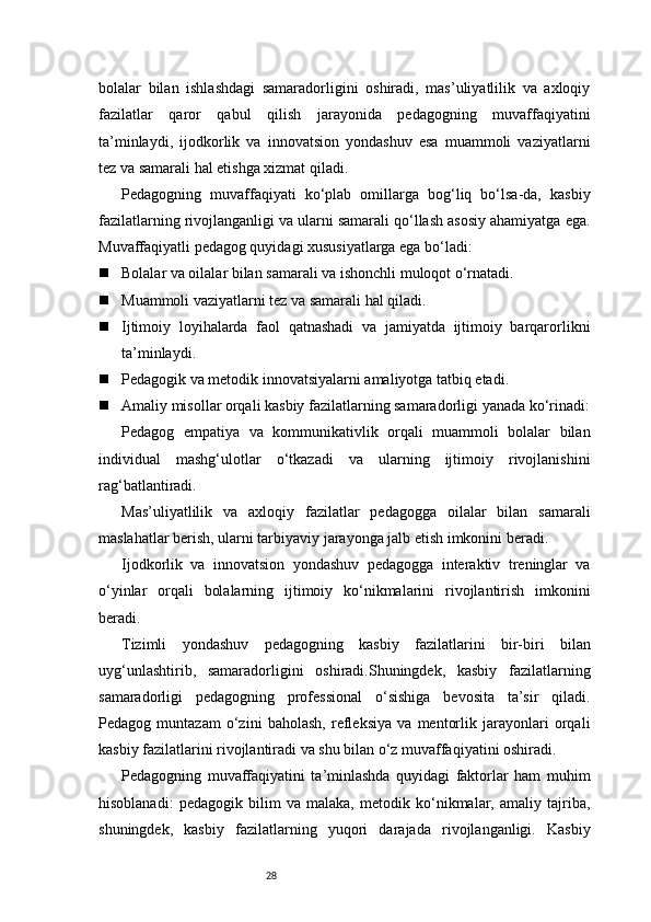 28bolalar   bilan   ishlashdagi   samaradorligini   oshiradi,   mas’uliyatlilik   va   axloqiy
fazilatlar   qaror   qabul   qilish   jarayonida   pedagogning   muvaffaqiyatini
ta’minlaydi,   ijodkorlik   va   innovatsion   yondashuv   esa   muammoli   vaziyatlarni
tez va samarali hal etishga xizmat qiladi.
Pedagogning   muvaffaqiyati   ko‘plab   omillarga   bog‘liq   bo‘lsa-da,   kasbiy
fazilatlarning rivojlanganligi va ularni samarali qo‘llash asosiy ahamiyatga ega.
Muvaffaqiyatli pedagog quyidagi xususiyatlarga ega bo‘ladi:
 Bolalar va oilalar bilan samarali va ishonchli muloqot o‘rnatadi.
 Muammoli vaziyatlarni tez va samarali hal qiladi.
 Ijtimoiy   loyihalarda   faol   qatnashadi   va   jamiyatda   ijtimoiy   barqarorlikni
ta’minlaydi.
 Pedagogik va metodik innovatsiyalarni amaliyotga tatbiq etadi.
 Amaliy misollar orqali kasbiy fazilatlarning samaradorligi yanada ko‘rinadi:
Pedagog   empatiya   va   kommunikativlik   orqali   muammoli   bolalar   bilan
individual   mashg‘ulotlar   o‘tkazadi   va   ularning   ijtimoiy   rivojlanishini
rag‘batlantiradi.
Mas’uliyatlilik   va   axloqiy   fazilatlar   pedagogga   oilalar   bilan   samarali
maslahatlar berish, ularni tarbiyaviy jarayonga jalb etish imkonini beradi.
Ijodkorlik   va   innovatsion   yondashuv   pedagogga   interaktiv   treninglar   va
o‘yinlar   orqali   bolalarning   ijtimoiy   ko‘nikmalarini   rivojlantirish   imkonini
beradi.
Tizimli   yondashuv   pedagogning   kasbiy   fazilatlarini   bir-biri   bilan
uyg‘unlashtirib,   samaradorligini   oshiradi.Shuningdek,   kasbiy   fazilatlarning
samaradorligi   pedagogning   professional   o‘sishiga   bevosita   ta’sir   qiladi.
Pedagog   muntazam   o‘zini   baholash,   refleksiya   va   mentorlik   jarayonlari   orqali
kasbiy fazilatlarini rivojlantiradi va shu bilan o‘z muvaffaqiyatini oshiradi.
Pedagogning   muvaffaqiyatini   ta’minlashda   quyidagi   faktorlar   ham   muhim
hisoblanadi:   pedagogik   bilim   va   malaka,   metodik   ko‘nikmalar,   amaliy   tajriba,
shuningdek,   kasbiy   fazilatlarning   yuqori   darajada   rivojlanganligi.   Kasbiy 