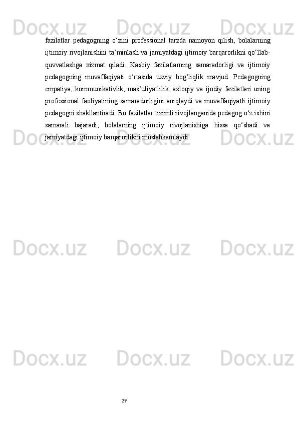 29fazilatlar   pedagogning   o‘zini   professional   tarzda   namoyon   qilish,   bolalarning
ijtimoiy rivojlanishini ta’minlash va jamiyatdagi ijtimoiy barqarorlikni qo‘llab-
quvvatlashga   xizmat   qiladi.   Kasbiy   fazilatlarning   samaradorligi   va   ijtimoiy
pedagogning   muvaffaqiyati   o‘rtasida   uzviy   bog‘liqlik   mavjud.   Pedagogning
empatiya,   kommunikativlik,   mas’uliyatlilik,   axloqiy   va   ijodiy   fazilatlari   uning
professional  faoliyatining  samaradorligini  aniqlaydi  va   muvaffaqiyatli   ijtimoiy
pedagogni shakllantiradi. Bu fazilatlar tizimli rivojlanganida pedagog o‘z ishini
samarali   bajaradi,   bolalarning   ijtimoiy   rivojlanishiga   hissa   qo‘shadi   va
jamiyatdagi ijtimoiy barqarorlikni mustahkamlaydi. 