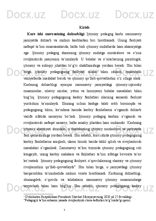 3 Kirish
Kurs   ishi   mavzusining   dolzarbligi   Ijtimoiy   pedagog   kasbi   zamonaviy
jamiyatda   dolzarb   va   muhim   kasblardan   biri   hisoblanadi.   Uning   faoliyati
nafaqat   ta’lim   muassasalarida,   balki   turli   ijtimoiy   muhitlarda   ham   ahamiyatga
ega.   Ijtimoiy   pedagog   shaxsning   ijtimoiy   muhitga   moslashuvi   va   o‘zini
rivojlantirish   jarayonini   ta’minlaydi.   U   bolalar   va   o‘smirlarning   psixologik,
ijtimoiy   va   axloqiy   jihatdan   to‘g‘ri   shakllanishiga   yordam   beradi.   Shu   bilan
birga,   ijtimoiy   pedagogning   faoliyati   oilalar   bilan   ishlash,   muammoli
vaziyatlarda  maslahat   berish   va   ijtimoiy  qo‘llab-quvvatlashni   o‘z   ichiga  oladi.
Kasbning   dolzarbligi   ayniqsa   zamonaviy   jamiyatdagi   ijtimoiy-iqtisodiy
muammolar,   oilaviy   nizolar,   yetim   va   himoyasiz   bolalar   masalalari   bilan
bog‘liq.   Ijtimoiy   pedagogning   kasbiy   fazilatlari   ularning   samarali   faoliyat
yuritishini   ta’minlaydi.   Shuning   uchun   kasbga   talab   ortib   bormoqda   va
pedagogning   bilim,   ko‘nikma   hamda   kasbiy   fazilatlarini   o‘rganish   dolzarb
vazifa   sifatida   namoyon   bo‘ladi.   Ijtimoiy   pedagog   kasbini   o‘rganish   va
rivojlantirish   nafaqat   nazariy,   balki   amaliy   jihatdan   ham   muhimdir.   Kasbning
ijtimoiy   ahamiyati   shundaki,   u   shaxslarning   ijtimoiy   moslashuvi   va   jamiyatda
faol qatnashishiga yordam beradi. Shu sababli, kurs ishida ijtimoiy pedagogning
kasbiy   fazilatlarini   aniqlash,   ularni   tizimli   tarzda   tahlil   qilish   va   rivojlantirish
masalalari   o‘rganiladi.   Zamonaviy   ta’lim   tizimida   ijtimoiy   pedagogning   roli
kengayib,   uning   kasbiy   malakasi   va   fazilatlari   ta’lim   sifatiga   bevosita   ta’sir
ko‘rsatadi.   Ijtimoiy   pedagogning   faoliyati   o‘quvchilarning   shaxsiy   va   ijtimoiy
rivojlanishini   qo‘llab-quvvatlaydi 1
.   Shu   bilan   birga,   u   jamiyatdagi   ijtimoiy
barqarorlikni   ta’minlashda   muhim   vosita   hisoblanadi.   Kasbning   dolzarbligi,
shuningdek,   o‘quvchi   va   talabalarni   zamonaviy   ijtimoiy   muammolarga
tayyorlash   bilan   ham   bog‘liq.   Shu   sababli,   ijtimoiy   pedagogning   kasbiy
1
  O‘zbekiston Respublikasi Prezidenti Shavkat Mirziyoyevning 2020 yil 27 fevraldagi 
"Pedagogik ta’lim sohasini yanada rivojlantirish chora-tadbirlari to‘g‘risida"gi qarori. 