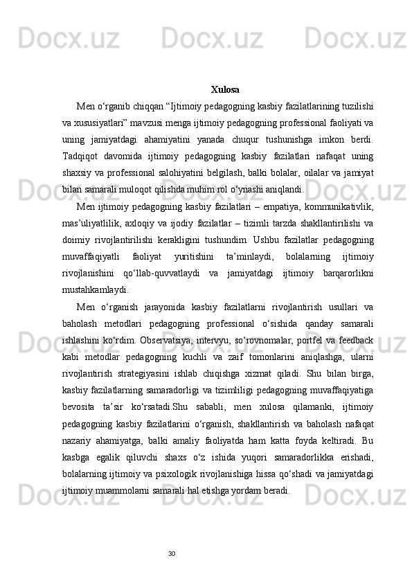 30 Xulosa
Men o‘rganib chiqqan “Ijtimoiy pedagogning kasbiy fazilatlarining tuzilishi
va xususiyatlari” mavzusi menga ijtimoiy pedagogning professional faoliyati va
uning   jamiyatdagi   ahamiyatini   yanada   chuqur   tushunishga   imkon   berdi.
Tadqiqot   davomida   ijtimoiy   pedagogning   kasbiy   fazilatlari   nafaqat   uning
shaxsiy   va   professional   salohiyatini   belgilash,   balki   bolalar,   oilalar   va  jamiyat
bilan samarali muloqot qilishda muhim rol o‘ynashi aniqlandi.
Men  ijtimoiy  pedagogning  kasbiy  fazilatlari   – empatiya,  kommunikativlik,
mas’uliyatlilik,   axloqiy   va   ijodiy   fazilatlar   –   tizimli   tarzda   shakllantirilishi   va
doimiy   rivojlantirilishi   kerakligini   tushundim.   Ushbu   fazilatlar   pedagogning
muvaffaqiyatli   faoliyat   yuritishini   ta’minlaydi,   bolalarning   ijtimoiy
rivojlanishini   qo‘llab-quvvatlaydi   va   jamiyatdagi   ijtimoiy   barqarorlikni
mustahkamlaydi.
Men   o‘rganish   jarayonida   kasbiy   fazilatlarni   rivojlantirish   usullari   va
baholash   metodlari   pedagogning   professional   o‘sishida   qanday   samarali
ishlashini  ko‘rdim.  Observatsiya,  intervyu, so‘rovnomalar, portfel   va feedback
kabi   metodlar   pedagogning   kuchli   va   zaif   tomonlarini   aniqlashga,   ularni
rivojlantirish   strategiyasini   ishlab   chiqishga   xizmat   qiladi.   Shu   bilan   birga,
kasbiy fazilatlarning samaradorligi va tizimliligi  pedagogning muvaffaqiyatiga
bevosita   ta’sir   ko‘rsatadi.Shu   sababli,   men   xulosa   qilamanki,   ijtimoiy
pedagogning   kasbiy   fazilatlarini   o‘rganish,   shakllantirish   va   baholash   nafaqat
nazariy   ahamiyatga,   balki   amaliy   faoliyatda   ham   katta   foyda   keltiradi.   Bu
kasbga   egalik   qiluvchi   shaxs   o‘z   ishida   yuqori   samaradorlikka   erishadi,
bolalarning ijtimoiy va psixologik rivojlanishiga hissa qo‘shadi va jamiyatdagi
ijtimoiy muammolarni samarali hal etishga yordam beradi. 