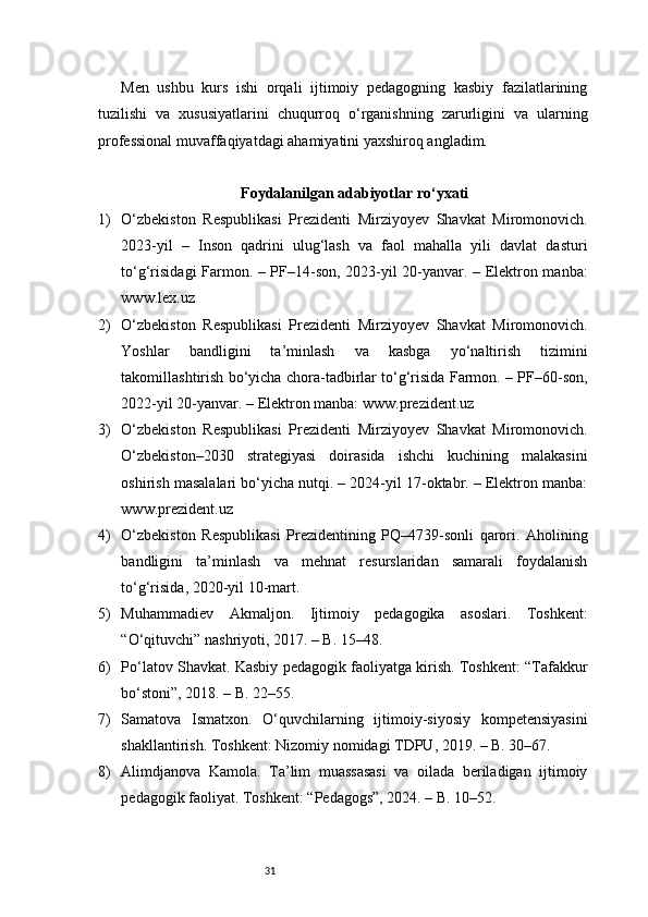 31Men   ushbu   kurs   ishi   orqali   ijtimoiy   pedagogning   kasbiy   fazilatlarining
tuzilishi   va   xususiyatlarini   chuqurroq   o‘rganishning   zarurligini   va   ularning
professional muvaffaqiyatdagi ahamiyatini yaxshiroq angladim.
Foydalanilgan adabiyotlar ro‘yxati
1) O‘zbekiston   Respublikasi   Prezidenti   Mirziyoyev   Shavkat   Miromonovich.
2023-yil   –   Inson   qadrini   ulug‘lash   va   faol   mahalla   yili   davlat   dasturi
to‘g‘risidagi Farmon. – PF–14-son, 2023-yil 20-yanvar. – Elektron manba:
www.lex.uz
2) O‘zbekiston   Respublikasi   Prezidenti   Mirziyoyev   Shavkat   Miromonovich.
Yoshlar   bandligini   ta’minlash   va   kasbga   yo‘naltirish   tizimini
takomillashtirish bo‘yicha chora-tadbirlar to‘g‘risida Farmon. – PF–60-son,
2022-yil 20-yanvar. – Elektron manba: www.prezident.uz
3) O‘zbekiston   Respublikasi   Prezidenti   Mirziyoyev   Shavkat   Miromonovich.
O‘zbekiston–2030   strategiyasi   doirasida   ishchi   kuchining   malakasini
oshirish masalalari bo‘yicha nutqi. – 2024-yil 17-oktabr. – Elektron manba:
www.prezident.uz
4) O‘zbekiston   Respublikasi   Prezidentining   PQ–4739-sonli   qarori.   Aholining
bandligini   ta’minlash   va   mehnat   resurslaridan   samarali   foydalanish
to‘g‘risida, 2020-yil 10-mart.
5) Muhammadiev   Akmaljon.   Ijtimoiy   pedagogika   asoslari.   Toshkent:
“O‘qituvchi” nashriyoti, 2017. – B. 15–48.
6) Po‘latov Shavkat. Kasbiy pedagogik faoliyatga kirish. Toshkent: “Tafakkur
bo‘stoni”, 2018. – B. 22–55.
7) Samatova   Ismatxon.   O‘quvchilarning   ijtimoiy-siyosiy   kompetensiyasini
shakllantirish. Toshkent: Nizomiy nomidagi TDPU, 2019. – B. 30–67.
8) Alimdjanova   Kamola.   Ta’lim   muassasasi   va   oilada   beriladigan   ijtimoiy
pedagogik faoliyat. Toshkent: “Pedagogs”, 2024. – B. 10–52. 
