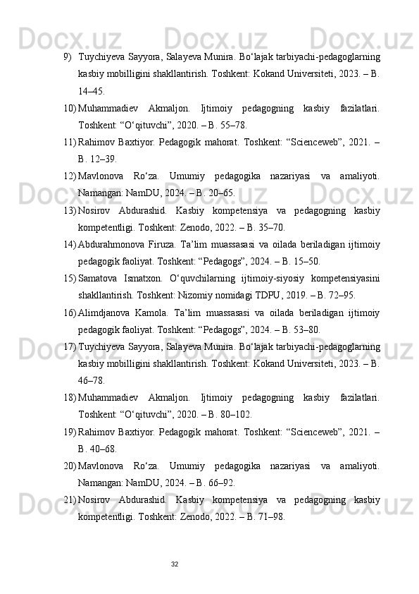 329) Tuychiyeva Sayyora, Salayeva Munira. Bo‘lajak tarbiyachi-pedagoglarning
kasbiy mobilligini shakllantirish. Toshkent: Kokand Universiteti, 2023. – B.
14–45.
10) Muhammadiev   Akmaljon.   Ijtimoiy   pedagogning   kasbiy   fazilatlari.
Toshkent: “O‘qituvchi”, 2020. – B. 55–78.
11) Rahimov   Baxtiyor.   Pedagogik   mahorat.   Toshkent:   “Scienceweb”,   2021.   –
B. 12–39.
12) Mavlonova   Ro‘za.   Umumiy   pedagogika   nazariyasi   va   amaliyoti.
Namangan: NamDU, 2024. – B. 20–65.
13) Nosirov   Abdurashid.   Kasbiy   kompetensiya   va   pedagogning   kasbiy
kompetentligi. Toshkent: Zenodo, 2022. – B. 35–70.
14) Abdurahmonova   Firuza.   Ta’lim   muassasasi   va   oilada   beriladigan   ijtimoiy
pedagogik faoliyat. Toshkent: “Pedagogs”, 2024. – B. 15–50.
15) Samatova   Ismatxon.   O‘quvchilarning   ijtimoiy-siyosiy   kompetensiyasini
shakllantirish. Toshkent: Nizomiy nomidagi TDPU, 2019. – B. 72–95.
16) Alimdjanova   Kamola.   Ta’lim   muassasasi   va   oilada   beriladigan   ijtimoiy
pedagogik faoliyat. Toshkent: “Pedagogs”, 2024. – B. 53–80.
17) Tuychiyeva Sayyora, Salayeva Munira. Bo‘lajak tarbiyachi-pedagoglarning
kasbiy mobilligini shakllantirish. Toshkent: Kokand Universiteti, 2023. – B.
46–78.
18) Muhammadiev   Akmaljon.   Ijtimoiy   pedagogning   kasbiy   fazilatlari.
Toshkent: “O‘qituvchi”, 2020. – B. 80–102.
19) Rahimov   Baxtiyor.   Pedagogik   mahorat.   Toshkent:   “Scienceweb”,   2021.   –
B. 40–68.
20) Mavlonova   Ro‘za.   Umumiy   pedagogika   nazariyasi   va   amaliyoti.
Namangan: NamDU, 2024. – B. 66–92.
21) Nosirov   Abdurashid.   Kasbiy   kompetensiya   va   pedagogning   kasbiy
kompetentligi. Toshkent: Zenodo, 2022. – B. 71–98. 
