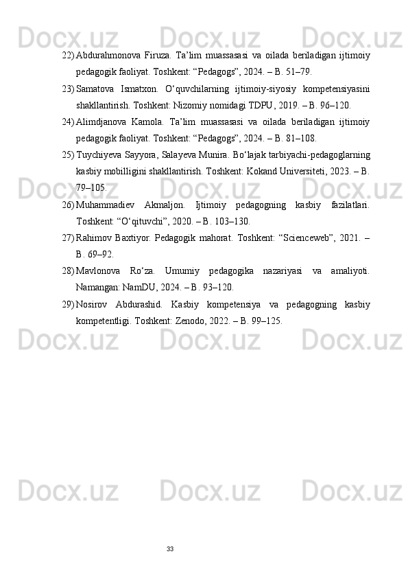 3322) Abdurahmonova   Firuza.   Ta’lim   muassasasi   va   oilada   beriladigan   ijtimoiy
pedagogik faoliyat. Toshkent: “Pedagogs”, 2024. – B. 51–79.
23) Samatova   Ismatxon.   O‘quvchilarning   ijtimoiy-siyosiy   kompetensiyasini
shakllantirish. Toshkent: Nizomiy nomidagi TDPU, 2019. – B. 96–120.
24) Alimdjanova   Kamola.   Ta’lim   muassasasi   va   oilada   beriladigan   ijtimoiy
pedagogik faoliyat. Toshkent: “Pedagogs”, 2024. – B. 81–108.
25) Tuychiyeva Sayyora, Salayeva Munira. Bo‘lajak tarbiyachi-pedagoglarning
kasbiy mobilligini shakllantirish. Toshkent: Kokand Universiteti, 2023. – B.
79–105.
26) Muhammadiev   Akmaljon.   Ijtimoiy   pedagogning   kasbiy   fazilatlari.
Toshkent: “O‘qituvchi”, 2020. – B. 103–130.
27) Rahimov   Baxtiyor.   Pedagogik   mahorat.   Toshkent:   “Scienceweb”,   2021.   –
B. 69–92.
28) Mavlonova   Ro‘za.   Umumiy   pedagogika   nazariyasi   va   amaliyoti.
Namangan: NamDU, 2024. – B. 93–120.
29) Nosirov   Abdurashid.   Kasbiy   kompetensiya   va   pedagogning   kasbiy
kompetentligi. Toshkent: Zenodo, 2022. – B. 99–125. 