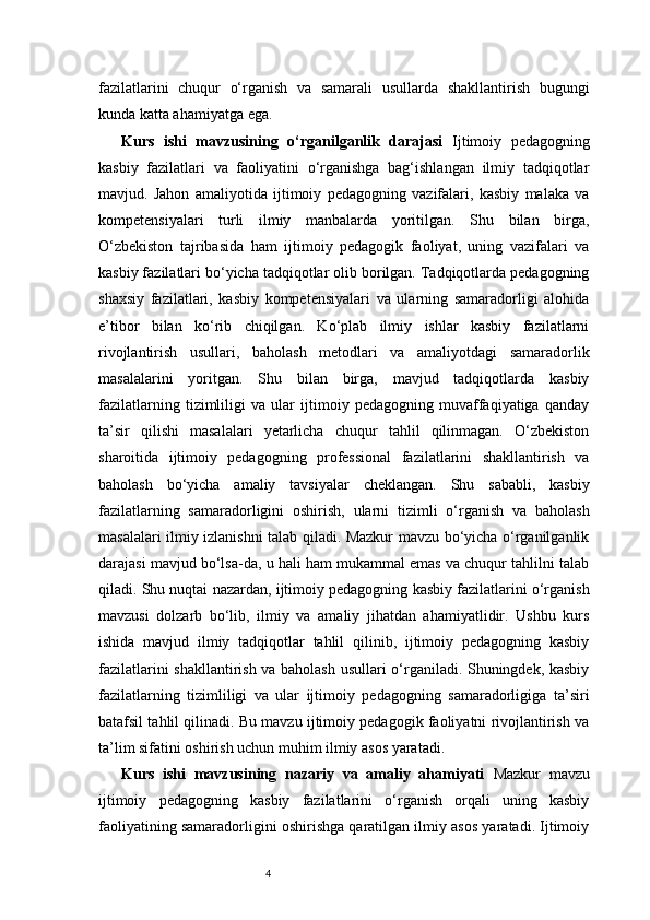 4fazilatlarini   chuqur   o‘rganish   va   samarali   usullarda   shakllantirish   bugungi
kunda katta ahamiyatga ega.
Kurs   ishi   mavzusining   o‘rganilganlik   darajasi   Ijtimoiy   pedagogning
kasbiy   fazilatlari   va   faoliyatini   o‘rganishga   bag‘ishlangan   ilmiy   tadqiqotlar
mavjud.   Jahon   amaliyotida   ijtimoiy   pedagogning   vazifalari,   kasbiy   malaka   va
kompetensiyalari   turli   ilmiy   manbalarda   yoritilgan.   Shu   bilan   birga,
O‘zbekiston   tajribasida   ham   ijtimoiy   pedagogik   faoliyat,   uning   vazifalari   va
kasbiy fazilatlari bo‘yicha tadqiqotlar olib borilgan. Tadqiqotlarda pedagogning
shaxsiy   fazilatlari,   kasbiy   kompetensiyalari   va   ularning   samaradorligi   alohida
e’tibor   bilan   ko‘rib   chiqilgan.   Ko‘plab   ilmiy   ishlar   kasbiy   fazilatlarni
rivojlantirish   usullari,   baholash   metodlari   va   amaliyotdagi   samaradorlik
masalalarini   yoritgan.   Shu   bilan   birga,   mavjud   tadqiqotlarda   kasbiy
fazilatlarning   tizimliligi   va   ular   ijtimoiy   pedagogning   muvaffaqiyatiga   qanday
ta’sir   qilishi   masalalari   yetarlicha   chuqur   tahlil   qilinmagan.   O‘zbekiston
sharoitida   ijtimoiy   pedagogning   professional   fazilatlarini   shakllantirish   va
baholash   bo‘yicha   amaliy   tavsiyalar   cheklangan.   Shu   sababli,   kasbiy
fazilatlarning   samaradorligini   oshirish,   ularni   tizimli   o‘rganish   va   baholash
masalalari ilmiy izlanishni talab qiladi. Mazkur mavzu bo‘yicha o‘rganilganlik
darajasi mavjud bo‘lsa-da, u hali ham mukammal emas va chuqur tahlilni talab
qiladi. Shu nuqtai nazardan, ijtimoiy pedagogning kasbiy fazilatlarini o‘rganish
mavzusi   dolzarb   bo‘lib,   ilmiy   va   amaliy   jihatdan   ahamiyatlidir.   Ushbu   kurs
ishida   mavjud   ilmiy   tadqiqotlar   tahlil   qilinib,   ijtimoiy   pedagogning   kasbiy
fazilatlarini shakllantirish va baholash usullari o‘rganiladi. Shuningdek, kasbiy
fazilatlarning   tizimliligi   va   ular   ijtimoiy   pedagogning   samaradorligiga   ta’siri
batafsil tahlil qilinadi. Bu mavzu ijtimoiy pedagogik faoliyatni rivojlantirish va
ta’lim sifatini oshirish uchun muhim ilmiy asos yaratadi.
Kurs   ishi   mavzusining   nazariy   va   amaliy   ahamiyati   Mazkur   mavzu
ijtimoiy   pedagogning   kasbiy   fazilatlarini   o‘rganish   orqali   uning   kasbiy
faoliyatining samaradorligini oshirishga qaratilgan ilmiy asos yaratadi. Ijtimoiy 