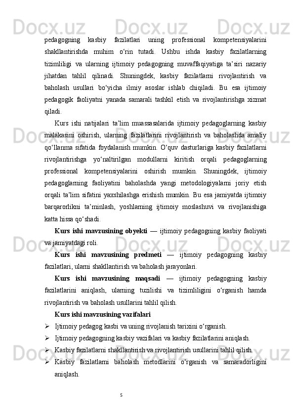 5pedagogning   kasbiy   fazilatlari   uning   professional   kompetensiyalarini
shakllantirishda   muhim   o‘rin   tutadi.   Ushbu   ishda   kasbiy   fazilatlarning
tizimliligi   va   ularning   ijtimoiy   pedagogning   muvaffaqiyatiga   ta’siri   nazariy
jihatdan   tahlil   qilinadi.   Shuningdek,   kasbiy   fazilatlarni   rivojlantirish   va
baholash   usullari   bo‘yicha   ilmiy   asoslar   ishlab   chiqiladi.   Bu   esa   ijtimoiy
pedagogik   faoliyatni   yanada   samarali   tashkil   etish   va   rivojlantirishga   xizmat
qiladi.
Kurs   ishi   natijalari   ta’lim   muassasalarida   ijtimoiy   pedagoglarning   kasbiy
malakasini   oshirish,   ularning   fazilatlarini   rivojlantirish   va   baholashda   amaliy
qo‘llanma   sifatida   foydalanish   mumkin.   O‘quv   dasturlariga   kasbiy   fazilatlarni
rivojlantirishga   yo‘naltirilgan   modullarni   kiritish   orqali   pedagoglarning
professional   kompetensiyalarini   oshirish   mumkin.   Shuningdek,   ijtimoiy
pedagoglarning   faoliyatini   baholashda   yangi   metodologiyalarni   joriy   etish
orqali  ta’lim   sifatini   yaxshilashga  erishish   mumkin.  Bu   esa   jamiyatda  ijtimoiy
barqarorlikni   ta’minlash,   yoshlarning   ijtimoiy   moslashuvi   va   rivojlanishiga
katta hissa qo‘shadi .
Kurs   ishi   mavzusining   obyekti   —   ijtimoiy   pedagogning   kasbiy   faoliyati
va jamiyatdagi roli.
Kurs   ishi   mavzusining   predmeti   —   ijtimoiy   pedagogning   kasbiy
fazilatlari, ularni shakllantirish va baholash jarayonlari.
Kurs   ishi   mavzusining   maqsadi   —   ijtimoiy   pedagogning   kasbiy
fazilatlarini   aniqlash,   ularning   tuzilishi   va   tizimliligini   o‘rganish   hamda
rivojlantirish va baholash usullarini tahlil qilish.
Kurs ishi mavzusining vazifalari
 Ijtimoiy pedagog kasbi va uning rivojlanish tarixini o‘rganish.
 Ijtimoiy pedagogning kasbiy vazifalari va kasbiy fazilatlarini aniqlash.
 Kasbiy fazilatlarni shakllantirish va rivojlantirish usullarini tahlil qilish.
 Kasbiy   fazilatlarni   baholash   metodlarini   o‘rganish   va   samaradorligini
aniqlash. 