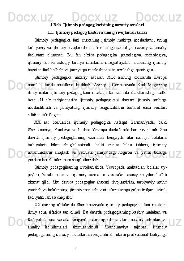 7I Bob. Ijtimoiy pedagog kasbining nazariy asoslari
1.1. Ijtimoiy pedagog kasbi va uning rivojlanish tarixi
Ijtimoiy   pedagogika   fani   shaxsning   ijtimoiy   muhitga   moslashuvi,   uning
tarbiyaviy  va   ijtimoiy  rivojlanishini   ta’minlashga  qaratilgan  nazariy  va  amaliy
faoliyatni   o‘rganadi.   Bu   fan   o‘zida   pedagogika,   psixologiya,   sotsiologiya,
ijtimoiy   ish   va   axloqiy   tarbiya   sohalarini   integratsiyalab,   shaxsning   ijtimoiy
hayotda faol bo‘lishi va jamiyatga moslashuvini ta’minlashga qaratilgan.
Ijtimoiy   pedagogika   nazariy   asoslari   XIX   asrning   oxirlarida   Evropa
mamlakatlarida   shakllana   boshladi.   Ayniqsa,   Germaniyada   Karl   Magerning
ilmiy   ishlari   ijtimoiy   pedagogikani   mustaqil   fan   sifatida   shakllanishiga   turtki
berdi.   U   o‘z   tadqiqotlarida   ijtimoiy   pedagogikani   shaxsni   ijtimoiy   muhitga
moslashtirish   va   jamiyatdagi   ijtimoiy   tengsizliklarni   bartaraf   etish   vositasi
sifatida ta’riflagan.
XX   asr   boshlarida   ijtimoiy   pedagogika   nafaqat   Germaniyada,   balki
Skandinaviya,   Frantsiya   va   boshqa   Yevropa   davlatlarida   ham   rivojlandi.   Shu
davrda   ijtimoiy   pedagoglarning   vazifalari   kengaydi:   ular   nafaqat   bolalarni
tarbiyalash   bilan   shug‘ullanishdi,   balki   oilalar   bilan   ishlash,   ijtimoiy
muammolarni   aniqlash   va   yechish,   jamiyatdagi   nogiron   va   yetim   bolarga
yordam berish bilan ham shug‘ullanishdi.
Ijtimoiy   pedagogikaning   rivojlanishida   Yevropada   maktablar,   bolalar   uy-
joylari,   kasalxonalar   va   ijtimoiy   xizmat   muassasalari   asosiy   maydon   bo‘lib
xizmat   qildi.   Shu   davrda   pedagoglar   shaxsni   rivojlantirish,   tarbiyaviy   muhit
yaratish va bolalarning ijtimoiy moslashuvini ta’minlashga yo‘naltirilgan tizimli
faoliyatni ishlab chiqishdi.
XX   asrning   o‘rtalarida   Skandinaviyada   ijtimoiy   pedagogika   fani   mustaqil
ilmiy   soha   sifatida   tan   olindi.   Bu   davrda   pedagoglarning   kasbiy   malakasi   va
faoliyat   doirasi   yanada   kengayib,   ularning   ish   usullari,   nazariy   bilimlari   va
amaliy   ko‘nikmalari   tizimlashtirildi.   Skandinaviya   tajribasi   ijtimoiy
pedagoglarning shaxsiy fazilatlarini rivojlantirish, ularni professional faoliyatga 
