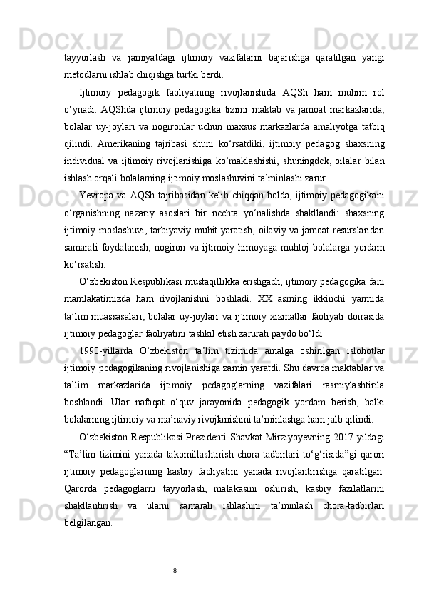 8tayyorlash   va   jamiyatdagi   ijtimoiy   vazifalarni   bajarishga   qaratilgan   yangi
metodlarni ishlab chiqishga turtki berdi.
Ijtimoiy   pedagogik   faoliyatning   rivojlanishida   AQSh   ham   muhim   rol
o‘ynadi.   AQShda   ijtimoiy   pedagogika   tizimi   maktab   va   jamoat   markazlarida,
bolalar   uy-joylari   va   nogironlar   uchun   maxsus   markazlarda   amaliyotga   tatbiq
qilindi.   Amerikaning   tajribasi   shuni   ko‘rsatdiki,   ijtimoiy   pedagog   shaxsning
individual   va   ijtimoiy   rivojlanishiga   ko‘maklashishi,   shuningdek,   oilalar   bilan
ishlash orqali bolalarning ijtimoiy moslashuvini ta’minlashi zarur.
Yevropa  va   AQSh  tajribasidan   kelib   chiqqan  holda,   ijtimoiy  pedagogikani
o‘rganishning   nazariy   asoslari   bir   nechta   yo‘nalishda   shakllandi:   shaxsning
ijtimoiy moslashuvi,  tarbiyaviy muhit yaratish, oilaviy va jamoat  resurslaridan
samarali   foydalanish,   nogiron   va   ijtimoiy   himoyaga   muhtoj   bolalarga   yordam
ko‘rsatish.
O‘zbekiston Respublikasi mustaqillikka erishgach, ijtimoiy pedagogika fani
mamlakatimizda   ham   rivojlanishni   boshladi.   XX   asrning   ikkinchi   yarmida
ta’lim  muassasalari,  bolalar  uy-joylari  va ijtimoiy xizmatlar faoliyati  doirasida
ijtimoiy pedagoglar faoliyatini tashkil etish zarurati paydo bo‘ldi.
1990-yillarda   O‘zbekiston   ta’lim   tizimida   amalga   oshirilgan   islohotlar
ijtimoiy pedagogikaning rivojlanishiga zamin yaratdi. Shu davrda maktablar va
ta’lim   markazlarida   ijtimoiy   pedagoglarning   vazifalari   rasmiylashtirila
boshlandi.   Ular   nafaqat   o‘quv   jarayonida   pedagogik   yordam   berish,   balki
bolalarning ijtimoiy va ma’naviy rivojlanishini ta’minlashga ham jalb qilindi.
O‘zbekiston  Respublikasi  Prezidenti  Shavkat Mirziyoyevning 2017 yildagi
“Ta’lim   tizimini   yanada   takomillashtirish   chora-tadbirlari   to‘g‘risida”gi   qarori
ijtimoiy   pedagoglarning   kasbiy   faoliyatini   yanada   rivojlantirishga   qaratilgan.
Qarorda   pedagoglarni   tayyorlash,   malakasini   oshirish,   kasbiy   fazilatlarini
shakllantirish   va   ularni   samarali   ishlashini   ta’minlash   chora-tadbirlari
belgilangan. 
