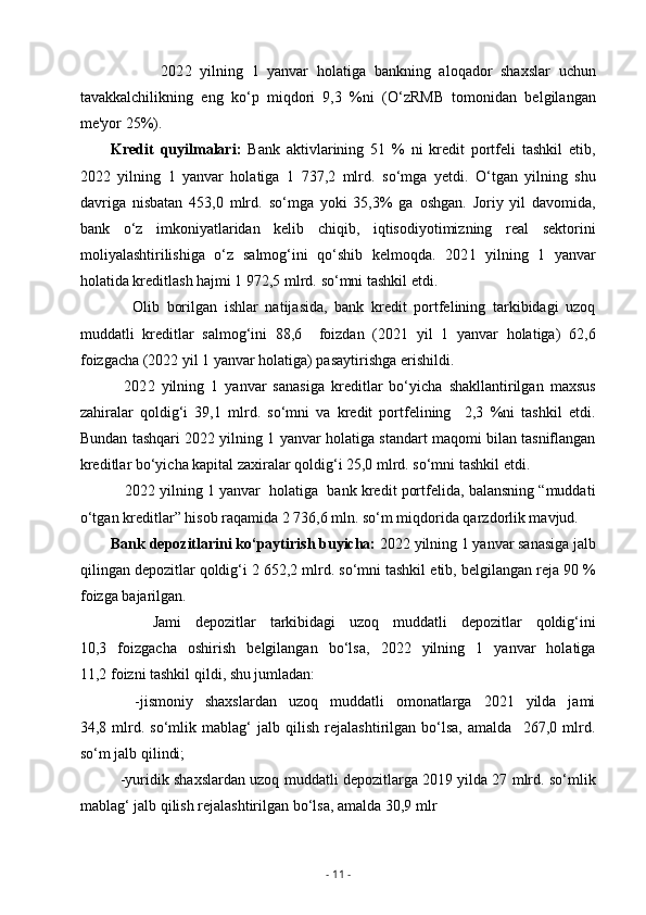             202 2   yilning   1   yanvar   holatiga   bankning   aloqador   shaxslar   uchun
tavakkalchilikning   eng   ko‘p   miqdori   9,3   %ni   (O‘zRMB   tomonidan   belgilangan
me'yor 25%).
Kredit   quyilmalari:   Bank   aktivlarining   51   %   ni   kredit   portfeli   tashkil   etib,
202 2   yilning   1   yanvar   holatiga   1   737,2   mlrd.   so‘mga   yetdi.   O‘tgan   yilning   shu
davriga   nisbatan   453,0   mlrd.   so‘mga   yoki   35,3%   ga   oshgan.   Joriy   yil   davomida,
bank   o‘z   imkoniyatlaridan   kelib   chiqib,   iqtisodiyotimizning   real   sektorini
moliyalashtirilishiga   o‘z   salmog‘ini   qo‘shib   kelmoqda.   202 1   yilning   1   yanvar
holatida kreditlash hajmi 1 972,5 mlrd.   so‘mni tashkil etdi.
      Olib   borilgan   ishlar   natijasida,   bank   kredit   portfelining   tarkibidagi   uzoq
muddatli   kreditlar   salmog‘ini   88,6     foizdan   (2021   yil   1   yanvar   holatiga)   62,6
foizgacha (2022 yil 1 yanvar holatiga) pasaytirishga erishildi.
    202 2   yilning   1   yanvar   sanasiga   kreditlar   bo‘yicha   shakllantirilgan   maxsus
zahiralar   qoldig‘i   39,1   mlrd.   so‘mni   va   kredit   portfelining     2,3   %ni   tashkil   etdi.
Bundan tashqari 202 2  yilning 1 yanvar holatiga standart maqomi bilan tasniflangan
kreditlar bo‘yicha kapital zaxiralar qoldig‘i 25,0 mlrd. so‘mni tashkil etdi. 
    202 2  yilning 1 yanvar  holatiga  bank kredit portfelida, balansning “muddati
o‘tgan kreditlar” hisob raqamida 2 736,6 mln.   so‘m miqdorida qarzdorlik mavjud.
Bank depozitlarini ko‘paytirish buyicha:  2022 yilning 1 yanvar sanasiga jalb
qilingan depozitlar qoldig‘i 2 652,2 mlrd. so‘mni tashkil etib, belgilangan reja 90 %
foizga bajarilgan. 
      Jami   depozitlar   tarkibidagi   uzoq   muddatli   depozitlar   qoldig‘ini
10,3   foizgacha   oshirish   belgilangan   bo‘lsa,   2022   yilning   1   yanvar   holatiga
11,2 foizni tashkil qildi, shu jumladan:
    -jismoniy   shaxslardan   uzoq   muddatli   omonatlarga   2021   yilda   jami
34,8   mlrd.   so‘mlik   mablag‘   jalb   qilish   rejalashtirilgan   bo‘lsa,   amalda     267,0   mlrd.
so‘m jalb qilindi;
   -yuridik shaxslardan uzoq muddatli depozitlarga 2019 yilda 27 mlrd. so‘mlik
mablag‘ jalb qilish rejalashtirilgan bo‘lsa, amalda 30,9 mlr
-  11  - 