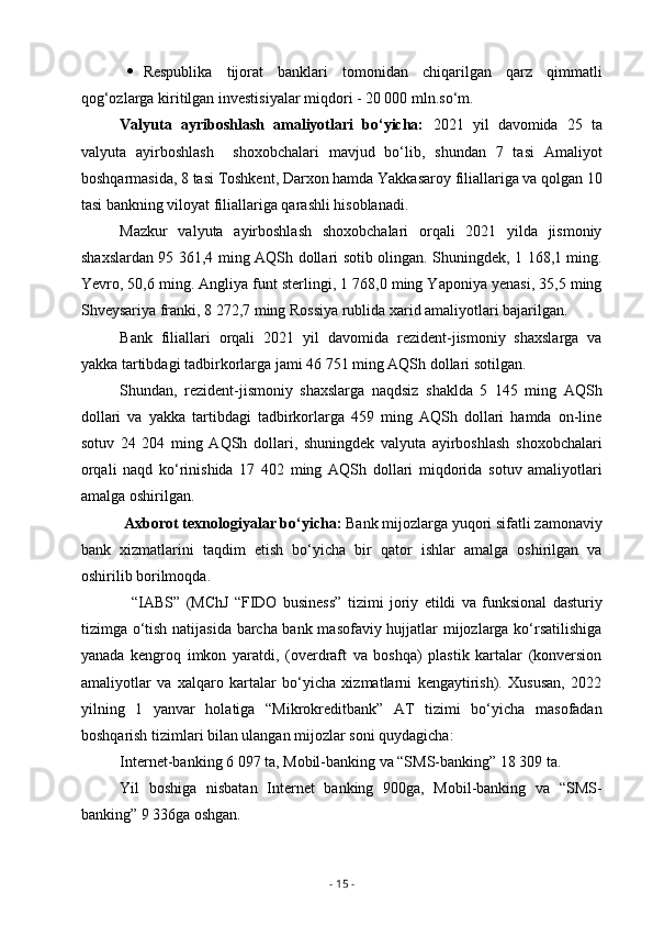  Respublika   tijorat   banklari   tomonidan   chiqarilgan   qarz   qimmatli
qog‘ozlarga kiritilgan investisiyalar miqdori - 20 000 mln.so‘m.
Valyuta   ayriboshlash   amaliyotlari   bo‘yicha:   2021   yil   davomida   25   ta
valyuta   ayirboshlash     shoxobchalari   mavjud   bo‘lib,   shundan   7   tasi   Amaliyot
boshqarmasida, 8 tasi Toshkent, Darxon hamda Yakkasaroy filiallariga va qolgan 10
tasi bankning viloyat filiallariga qarashli hisoblanadi.
Mazkur   valyuta   ayirboshlash   shoxobchalari   orqali   2021   yilda   jismoniy
shaxslardan 95 361,4 ming AQSh dollari sotib olingan. Shuningdek, 1 168,1 ming.
Yevro, 50,6 ming. Angliya funt sterlingi, 1 768,0 ming Yaponiya yenasi, 35,5 ming
Shveysariya franki, 8 272,7 ming Rossiya rublida xarid amaliyotlari bajarilgan. 
Bank   filiallari   orqali   20 21   yil   davomida   rezident-jismoniy   shaxslarga   va
yakka tartibdagi tadbirkorlarga jami 46 751 ming AQSh dollari sotilgan. 
Shundan,   rezident-jismoniy   shaxslarga   naqdsiz   shaklda   5   145   ming   AQSh
dollari   va   yakka   tartibdagi   tadbirkorlarga   459   ming   AQSh   dollari   hamda   on-line
sotuv   24   204   ming   AQSh   dollari,   shuningdek   valyuta   ayirboshlash   shoxobchalari
orqali   naqd   ko‘rinishida   17   402   ming   AQSh   dollari   miqdorida   sotuv   amaliyotlari
amalga oshirilgan.
  Axborot texnologiyalar bo‘yicha:  Bank mijozlarga yuqori sifatli zamonaviy
bank   xizmatlarini   taqdim   etish   bo‘yicha   bir   qator   ishlar   amalga   oshirilgan   va
oshirilib borilmoqda. 
    “IABS”   (MChJ   “FIDO   business”   tizimi   joriy   etildi   va   funksional   dasturiy
tizimga o‘tish natijasida barcha bank masofaviy hujjatlar mijozlarga ko‘rsatilishiga
yanada   kengroq   imkon   yaratdi,   (overdraft   va   boshqa)   plastik   kartalar   (konversion
amaliyotlar   va   xalqaro   kartalar   bo‘yicha   xizmatlarni   kengaytirish).   Xususan,   2022
yilning   1   yanvar   holatiga   “Mikrokreditbank”   AT   tizimi   bo‘yicha   masofadan
boshqarish tizimlari bilan ulangan mijozlar soni quydagicha:
Internet-banking 6 097 ta, Mobil-banking va “SMS-banking” 18 309 ta.
Yil   boshiga   nisbatan   Internet   banking   900ga,   Mobil-banking   va   “SMS-
banking” 9 336ga oshgan.
-  15  - 