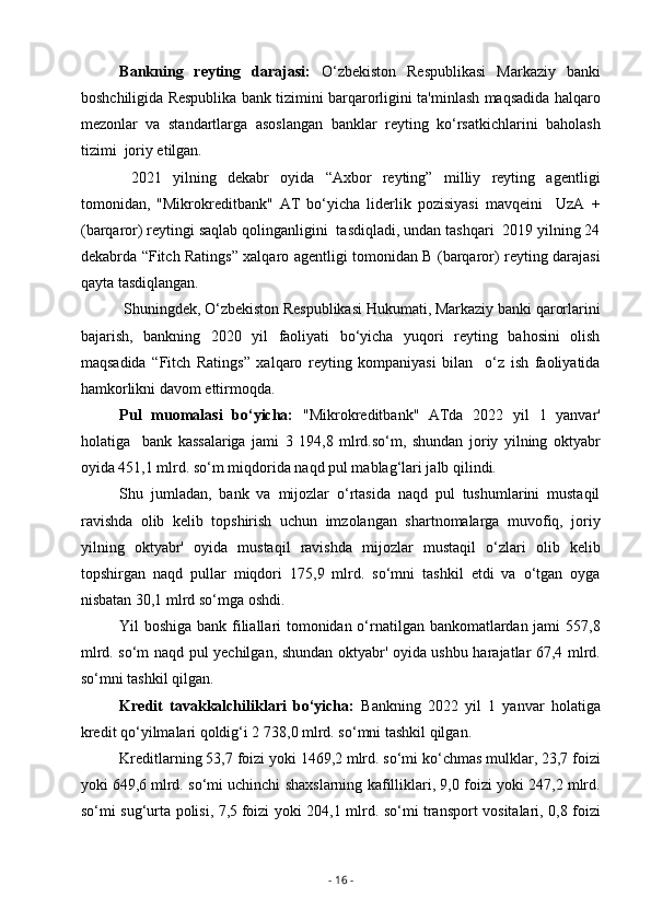 Bankning   reyting   darajasi:   O‘zbekiston   Respublikasi   Markaziy   banki
boshchiligida Respublika bank tizimini barqarorligini ta'minlash maqsadida halqaro
mezonlar   va   standartlarga   asoslangan   banklar   reyting   ko‘rsatkichlarini   baholash
tizimi  joriy etilgan.
  2021   yilning   dekabr   oyida   “Axbor   reyting”   milliy   reyting   agentligi
tomonidan,   "Mikrokreditbank"   AT   bo‘yicha   liderlik   pozisiyasi   mavqeini     UzA   +
(barqaror) reytingi saqlab qolinganligini  tasdiqladi, undan tashqari  2019 yilning 24
dekabrda “Fitch Ratings” xalqaro agentligi tomonidan B (barqaror) reyting darajasi
qayta tasdiqlangan.
 Shuningdek, O‘zbekiston Respublikasi Hukumati, Markaziy banki qarorlarini
bajarish,   bankning   2020   yil   faoliyati   bo‘yicha   yuqori   reyting   bahosini   olish
maqsadida   “Fitch   Ratings”   xalqaro   reyting   kompaniyasi   bilan     o‘z   ish   faoliyatida
hamkorlikni davom ettirmoqda.
Pul   muomalasi   bo‘yicha:   "Mikrokreditbank"   ATda   2022   yil   1   yanvar'
holatiga     bank   kassalariga   jami   3   194,8   mlrd.so‘m,   shundan   joriy   yilning   oktyabr
oyida 451,1 mlrd. so‘m miqdorida naqd pul mablag‘lari jalb qilindi. 
Shu   jumladan,   bank   va   mijozlar   o‘rtasida   naqd   pul   tushumlarini   mustaqil
ravishda   olib   kelib   topshirish   uchun   imzolangan   shartnomalarga   muvofiq,   joriy
yilning   oktyabr'   oyida   mustaqil   ravishda   mijozlar   mustaqil   o‘zlari   olib   kelib
topshirgan   naqd   pullar   miqdori   175,9   mlrd.   so‘mni   tashkil   etdi   va   o‘tgan   oyga
nisbatan 30,1 mlrd so‘mga oshdi.
Yil boshiga bank filiallari tomonidan o‘rnatilgan bankomatlardan jami 557,8
mlrd. so‘m naqd pul yechilgan, shundan oktyabr' oyida ushbu harajatlar 67,4 mlrd.
so‘mni tashkil qilgan.
Kredit   tavakkalchiliklari   bo‘yicha:   Bankning   2022   yil   1   yanvar   holatiga
kredit qo‘yilmalari qoldig‘i 2   738,0   mlrd. so‘mni tashkil qilgan.
Kreditlarning 53,7 foizi yoki 1469,2 mlrd. so‘mi ko‘chmas mulklar, 23,7 foizi
yoki 649,6   mlrd. so‘mi uchinchi shaxslarning kafilliklari, 9,0 foizi yoki 247,2 mlrd.
so‘mi sug‘urta polisi, 7,5   foizi yoki 204,1 mlrd. so‘mi transport vositalari, 0,8 foizi
-  16  - 