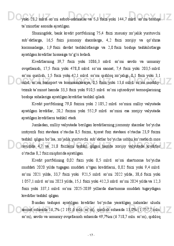 yoki  23,2  mlrd.  so‘mi  asbob-uskunalar  va  5,3 foizi  yoki   144,7   mlrd.  so‘mi  boshqa
ta’minotlar asosida ajratilgan.
Shuningdek,   bank   kredit   portfelining   75,4   foizi   xususiy   xo‘jalik   yurituvchi
sub’ektlarga,   16,5   foizi   jismoniy   shaxslarga,   4,2   foizi   xorijiy   va   qo‘shma
korxonalarga,   1,9   foizi   davlat   tashkilotlariga   va   2,0   foizi   boshqa   tashkilotlarga
ajratilgan kreditlar hissasiga to‘g‘ri keladi.
Kreditlarning   39,7   foizi   yoki   1086,3   mlrd.   so‘mi   savdo   va   umumiy
ovqatlanish,   17,5   foizi   yoki   478,8   mlrd.   so‘mi   sanoat,   7,4   foizi   yoki   203,5   mlrd.
so‘mi   qurilish,   1,5  foizi  yoki  42,1  mlrd.  so‘mi  qishloq   xo‘jaligi,  0,1  foizi   yoki   3,1
mlrd.   so‘mi   transport   va   kommunikasiya,   0,5  foizi   yoki   13,6  mlrd.  so‘mi   moddiy-
texnik ta’minot hamda 33,3 foizi yoki 910,5 mlrd. so‘mi iqtisodiyot tarmoqlarining
boshqa sohalariga ajratilgan kreditlar tashkil qiladi.
Kredit   portfelining   79,8   foizini   yoki   2   185,2   mlrd.   so‘mini   milliy   valyutada
ajratilgan   kreditlar,   20,2   foizini   yoki   552,9   mlrd.   so‘mini   esa   xorijiy   valyutada
ajratilgan kreditlarni tashkil etadi.
Jumladan, milliy valyutada berilgan kreditlarning jismoniy shaxslar  bo‘yicha
imtiyozli  foiz  stavkasi  o‘rtacha   8,5  foizni,  tijorat   foiz   stavkasi   o‘rtacha  23,9  foizni
tashkil qilgan bo‘lsa, xo‘jalik yurituvchi sub’ektlar bo‘yicha ushbu ko‘rsatkich mos
ravishda   4,7   va   21,8   foizlarni   tashkil   qilgan   hamda   xorijiy   valyutada   kreditlar
o‘rtacha 8,2 foiz miqdorida ajratilgan.
Kredit   portfelining   0,02   foizi   yoki   0,5   mlrd.   so‘mi   shartnoma   bo‘yicha
muddati   2020   yilda   tugagan   muddati   o‘tgan   kreditlarni,   0,02   foizi   yoki   9,4   mlrd.
so‘mi   2021   yilda,   33,7   foizi   yoki     921,5   mlrd.   so‘mi   2022   yilda,   38,6   foizi   yoki
1   057,1 mlrd. so‘mi 2023 yilda, 15,1 foizi yoki 412,3 mlrd. so‘mi 2024 yilda va 12,3
foizi   yoki   337,1   mlrd.   so‘mi   2025-2039   yillarda   shartnoma   muddati   tugaydigan
kreditlar tashkil qilgan.
Bundan   tashqari   ajratilgan   kreditlar   bo‘yicha   yaratilgan   zahiralar   ulushi
sanoat  sohasida 16,2%  (2   191,6 mln. so‘m), qurilish sohasida  13,0% (1   757,7 mln.
so‘m), savdo va umumiy ovqatlanish sohasida 49,7%ni (6   718,7 mln. so‘m), qishloq
-  17  - 