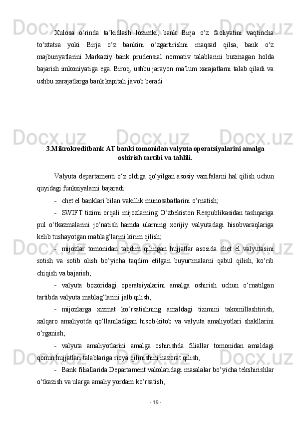 Xulosa   o‘rinda   ta’kidlash   lozimki,   bank   Birja   o‘z   faoliyatini   vaqtincha
to‘xtatsa   yoki   Birja   o‘z   bankini   o‘zgartirishni   maqsad   qilsa,   bank   o‘z
majburiyatlarini   Markaziy   bank   prudensial   normativ   talablarini   buzmagan   holda
bajarish imkoniyatiga ega. Biroq, ushbu jarayon ma’lum xarajatlarni talab qiladi va
ushbu xarajatlarga bank kapitali javob beradi
3.Mikrokreditbank AT banki tomonidan valyuta operatsiyalarini amalga
oshirish tartibi va tahlili.
Valyuta departamenti o‘z oldiga qo‘yilgan asosiy vazifalarni hal qilish uchun
quyidagi funksiyalarni bajaradi:
 chet el banklari bilan vakillik munosabatlarini o‘rnatish;
 SWIFT tizimi orqali mijozlarning O‘zbekiston Respublikasidan  tashqariga
pul   o‘tkazmalarini   jo‘natish   hamda   ularning   xorijiy   valyutadagi   hisobvaraqlariga
kelib tushayotgan mablag‘larini kirim qilish; 
 mijozlar   tomonidan   taqdim   qilingan   hujjatlar   asosida   chet   el   valyutasini
sotish   va   sotib   olish   bo‘yicha   taqdim   etilgan   buyurtmalarni   qabul   qilish,   ko‘rib
chiqish va bajarish;
 valyuta   bozoridagi   operatsiyalarini   amalga   oshirish   uchun   o‘rnatilgan
tartibda valyuta mablag‘larini jalb qilish;
 mijozlarga   xizmat   ko‘rsatishning   amaldagi   tizimini   takomillashtirish,
xalqaro   amaliyotda   qo‘llaniladigan   hisob-kitob   va   valyuta   amaliyotlari   shakllarini
o‘rganish;
 valyuta   amaliyotlarini   amalga   oshirishda   filiallar   tomonidan   amaldagi
qonun hujjatlari talablariga rioya qilinishini nazorat qilish;
 Bank filiallarida Departament vakolatidagi masalalar bo‘yicha tekshirishlar
o‘tkazish va ularga amaliy yordam ko‘rsatish;
-  19  - 