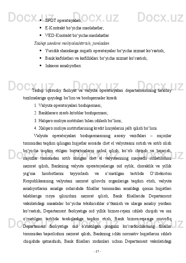  SPOT operatsiyalari;
 E-Kontrakt bo‘yicha maslahatlar;
 VED-Kontrakt bo‘yicha maslahatlar
Tashqi savdoni moliyalashtirish, jumladan:
 Yuridik shaxslarga xujjatli operatsiyalar bo‘yicha xizmat ko‘rsatish;
 Bank kafolatlari va kafilliklari bo‘yicha xizmat ko‘rsatish;
 Inkasso amaliyotlari.
Tashqi   iqtisodiy   faoliyat   va   valyuta   operatsiyalari   departamentining   tarkibiy
tuzilmalariga quyidagi bo‘lim va boshqarmalar kiradi:
1. Valyuta operatsiyalari boshqarmasi;
2. Banklararo xisob-kitoblar boshqarmasi;
3. Halqaro moliya institulari bilan ishlash bo‘limi;
4. Xalqaro moliya institutlarining kredit liniyalarini jalb qilish bo‘limi.
Valyuta   operatsiyalari   boshqarmasining   asosiy   vazifalari   –   mijozlar
tomonidan taqdim qilingan hujjatlar asosida chet el valyutasini sotish va sotib olish
bo‘yicha   taqdim   etilgan   buyurtmalarni   qabul   qilish,   ko‘rib   chiqish   va   bajarish,
mijozlar   tomonidan   sotib   olingan   chet   el   valyutasining   maqsadli   ishlatilishini
nazorat   qilish,   Bankning   valyuta   operatsiyalariga   oid   oylik,   choraklik   va   yillik
yig‘ma   hisobotlarini   tayyorlash   va   o‘rnatilgan   tartibda   O‘zbekiston
Respublikasining   valyutani   nazorat   qiluvchi   organlariga   taqdim   etish,   valyuta
amaliyotlarini   amalga   oshirishda   filiallar   tomonidan   amaldagi   qonun   hujjatlari
talablariga   rioya   qilinishini   nazorat   qilish,   Bank   filiallarida   Departament
vakolatidagi   masalalar   bo‘yicha   tekshirishlar   o‘tkazish   va   ularga   amaliy   yordam
ko‘rsatish,   Departament   faoliyatiga   oid   yillik   biznes-rejani   ishlab   chiqish   va   uni
o‘rnatilgan   tartibda   tasdiqlashga   taqdim   etish,   Bank   biznes-rejasiga   muvofiq
Departament   faoliyatiga   oid   o‘rnatilgan   prognoz   ko‘rsatkichlarning   filiallar
tomonidan   bajarilishini   nazorat   qilish,   Bankning   ichki   normativ   hujjatlarini   ishlab
chiqishda   qatnashish,   Bank   filiallari   xodimlari   uchun   Departament   vakolatidagi
-  21  - 