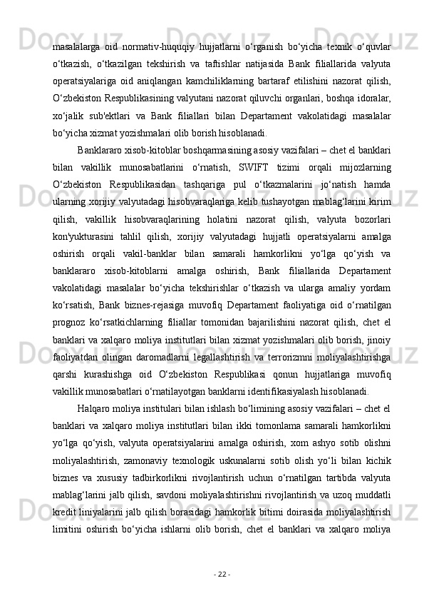 masalalarga   oid   normativ-huquqiy   hujjatlarni   o‘rganish   bo‘yicha   texnik   o‘quvlar
o‘tkazish,   o‘tkazilgan   tekshirish   va   taftishlar   natijasida   Bank   filiallarida   valyuta
operatsiyalariga   oid   aniqlangan   kamchiliklarning   bartaraf   etilishini   nazorat   qilish,
O‘zbekiston Respublikasining valyutani nazorat qiluvchi organlari, boshqa idoralar,
xo‘jalik   sub'ektlari   va   Bank   filiallari   bilan   Departament   vakolatidagi   masalalar
bo‘yicha xizmat yozishmalari olib borish hisoblanadi.
Banklararo xisob-kitoblar boshqarmasining asosiy vazifalari – chet el banklari
bilan   vakillik   munosabatlarini   o‘rnatish,   SWIFT   tizimi   orqali   mijozlarning
O‘zbekiston   Respublikasidan   tashqariga   pul   o‘tkazmalarini   jo‘natish   hamda
ularning xorijiy valyutadagi hisobvaraqlariga kelib tushayotgan mablag‘larini kirim
qilish,   vakillik   hisobvaraqlarining   holatini   nazorat   qilish,   valyuta   bozorlari
kon'yukturasini   tahlil   qilish,   xorijiy   valyutadagi   hujjatli   operatsiyalarni   amalga
oshirish   orqali   vakil-banklar   bilan   samarali   hamkorlikni   yo‘lga   qo‘yish   va
banklararo   xisob-kitoblarni   amalga   oshirish,   Bank   filiallarida   Departament
vakolatidagi   masalalar   bo‘yicha   tekshirishlar   o‘tkazish   va   ularga   amaliy   yordam
ko‘rsatish,   Bank   biznes-rejasiga   muvofiq   Departament   faoliyatiga   oid   o‘rnatilgan
prognoz   ko‘rsatkichlarning   filiallar   tomonidan   bajarilishini   nazorat   qilish,   chet   el
banklari va xalqaro moliya institutlari bilan xizmat yozishmalari olib borish, jinoiy
faoliyatdan   olingan   daromadlarni   legallashtirish   va   terrorizmni   moliyalashtirishga
qarshi   kurashishga   oid   O‘zbekiston   Respublikasi   qonun   hujjatlariga   muvofiq
vakillik munosabatlari o‘rnatilayotgan banklarni identifikasiyalash hisoblanadi.
Halqaro moliya institulari bilan ishlash bo‘limining asosiy vazifalari – chet el
banklari   va   xalqaro   moliya   institutlari   bilan   ikki   tomonlama   samarali   hamkorlikni
yo‘lga   qo‘yish,   valyuta   operatsiyalarini   amalga   oshirish,   xom   ashyo   sotib   olishni
moliyalashtirish,   zamonaviy   texnologik   uskunalarni   sotib   olish   yo‘li   bilan   kichik
biznes   va   xususiy   tadbirkorlikni   rivojlantirish   uchun   o‘rnatilgan   tartibda   valyuta
mablag‘larini jalb qilish, savdoni moliyalashtirishni rivojlantirish va uzoq muddatli
kredit liniyalarini jalb qilish borasidagi hamkorlik bitimi doirasida moliyalashtirish
limitini   oshirish   bo‘yicha   ishlarni   olib   borish,   chet   el   banklari   va   xalqaro   moliya
-  22  - 