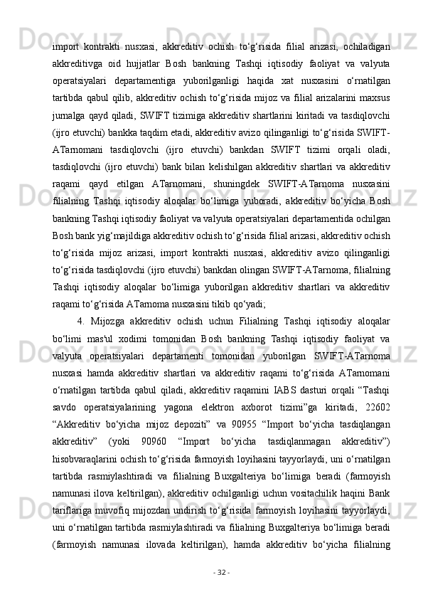 import   kontrakti   nusxasi,   akkreditiv   ochish   to‘g‘risida   filial   arizasi,   ochiladigan
akkreditivga   oid   hujjatlar   Bosh   bankning   Tashqi   iqtisodiy   faoliyat   va   valyuta
operatsiyalari   departamentiga   yuborilganligi   haqida   xat   nusxasini   o‘rnatilgan
tartibda  qabul   qilib,  akkreditiv  ochish   to‘g‘risida   mijoz   va  filial  arizalarini   maxsus
jurnalga qayd qiladi, SWIFT tizimiga akkreditiv shartlarini kiritadi  va tasdiqlovchi
(ijro etuvchi) bankka taqdim etadi, akkreditiv avizo qilinganligi to‘g‘risida SWIFT-
ATarnomani   tasdiqlovchi   (ijro   etuvchi)   bankdan   SWIFT   tizimi   orqali   oladi,
tasdiqlovchi   (ijro   etuvchi)   bank   bilan   kelishilgan   akkreditiv   shartlari   va   akkreditiv
raqami   qayd   etilgan   ATarnomani,   shuningdek   SWIFT-ATarnoma   nusxasini
filialning   Tashqi   iqtisodiy   aloqalar   bo‘limiga   yuboradi,   а kkreditiv   bo‘yicha   Bosh
bankning Tashqi iqtisodiy faoliyat va valyuta operatsiyalari departamentida ochilgan
Bosh bank yig‘majildiga akkreditiv ochish to‘g‘risida filial arizasi, akkreditiv ochish
to‘g‘risida   mijoz   arizasi,   import   kontrakti   nusxasi,   akkreditiv   avizo   qilinganligi
to‘g‘risida tasdiqlovchi (ijro etuvchi) bankdan olingan SWIFT-ATarnoma, filialning
Tashqi   iqtisodiy   aloqalar   bo‘limiga   yuborilgan   akkreditiv   shartlari   va   akkreditiv
raqami to‘g‘risida ATarnoma nusxasini tikib qo‘yadi;
4.   Mijozga   akkreditiv   ochish   uchun   Filialning   Tashqi   iqtisodiy   aloqalar
bo‘limi   mas'ul   xodimi   tomonidan   Bosh   bankning   Tashqi   iqtisodiy   faoliyat   va
valyuta   operatsiyalari   departamenti   tomonidan   yuborilgan   SWIFT-ATarnoma
nusxasi   hamda   akkreditiv   shartlari   va   akkreditiv   raqami   to‘g‘risida   ATarnomani
o‘rnatilgan   tartibda   qabul   qiladi,   akkreditiv   raqamini   IABS   dasturi   orqali   “Tashqi
savdo   operatsiyalarining   yagona   elektron   axborot   tizimi”ga   kiritadi,   22602
“Akkreditiv   bo‘yicha   mijoz   depoziti”   va   90955   “Import   bo‘yicha   tasdiqlangan
akkreditiv”   (yoki   90960   “Import   bo‘yicha   tasdiqlanmagan   akkreditiv”)
hisobvaraqlarini ochish to‘g‘risida farmoyish loyihasini tayyorlaydi, uni o‘rnatilgan
tartibda   rasmiylashtiradi   va   filialning   Buxgalteriya   bo‘limiga   beradi   (farmoyish
namunasi  ilova  keltirilgan),  akkreditiv  ochilganligi  uchun  vositachilik   haqini   Bank
tariflariga   muvofiq   mijozdan   undirish   to‘g‘risida   farmoyish   loyihasini   tayyorlaydi,
uni o‘rnatilgan tartibda rasmiylashtiradi va filialning Buxgalteriya bo‘limiga beradi
(farmoyish   namunasi   ilovada   keltirilgan),   hamda   akkreditiv   bo‘yicha   filialning
-  32  - 