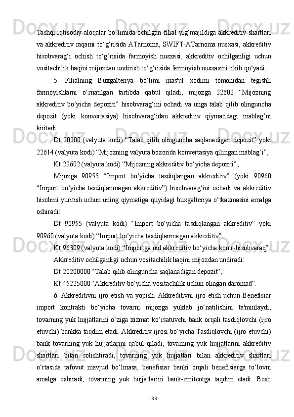 Tashqi iqtisodiy aloqalar bo‘limida ochilgan filial yig‘majildiga akkreditiv shartlari
va akkreditiv raqami  to‘g‘risida  ATarnoma, SWIFT-ATarnoma nusxasi,  akkreditiv
hisobvarag‘i   ochish   to‘g‘risida   farmoyish   nusxasi,   akkreditiv   ochilganligi   uchun
vositachilik haqini mijozdan undirish to‘g‘risida farmoyish nusxasini tikib qo‘yadi;
5.   Filialning   Buxgalteriya   bo‘limi   mas'ul   xodimi   tomonidan   tegishli
farmoyishlarni   o‘rnatilgan   tartibda   qabul   qiladi,   mijozga   22602   “Mijozning
akkreditiv  bo‘yicha  depoziti”  hisobvarag‘ini  ochadi  va  unga talab  qilib olinguncha
depozit   (yoki   konvertasiya)   hisobvarag‘idan   akkreditiv   qiymatidagi   mablag‘ni
kiritadi: 
Dt  20200 (valyuta  kodi)  “Talab qilib olinguncha saqlanadigan  depozit” yoki
22614 (valyuta kodi) “Mijozning valyuta bozorida konvertasiya qilingan mablag‘i”,
Kt 22602 (valyuta kodi) “Mijozning akkreditiv bo‘yicha depoziti”;
Mijozga   90955   “Import   bo‘yicha   tasdiqlangan   akkreditiv”   (yoki   90960
“Import   bo‘yicha   tasdiqlanmagan   akkreditiv”)   hisobvarag‘ini   ochadi   va   akkreditiv
hisobini yuritish uchun uning qiymatiga quyidagi buxgalteriya o‘tkazmasini amalga
oshiradi:
Dt   90955   (valyuta   kodi)   “Import   bo‘yicha   tasdiqlangan   akkreditiv”   yoki
90960 (valyuta kodi) “Import bo‘yicha tasdiqlanmagan akkreditiv”,
Kt 96309 (valyuta kodi) “Importga oid akkreditiv bo‘yicha kontr-hisobvaraq”;
Akkreditiv ochilganligi uchun vositachilik haqini mijozdan undiradi:
Dt 20200000 “Talab qilib olinguncha saqlanadigan depozit”,
Kt 45225000 “Akkreditiv bo‘yicha vositachilik uchun olingan daromad”.
6. Akkreditivni  ijro  etish  va  yopish.   Akkreditivni  ijro  etish  uchun  Benefisiar
import   kontrakti   bo‘yicha   tovarni   mijozga   yuklab   jo‘natilishini   ta'minlaydi,
tovarning yuk hujjatlarini o‘ziga xizmat ko‘rsatuvchi  bank orqali tasdiqlovchi  (ijro
etuvchi) bankka taqdim etadi. Akkreditiv ijrosi bo‘yicha Tasdiqlovchi (ijro etuvchi)
bank   tovarning   yuk   hujjatlarini   qabul   qiladi,   tovarning   yuk   hujjatlarini   akkreditiv
shartlari   bilan   solishtiradi,   tovarning   yuk   hujjatlari   bilan   akkreditiv   shartlari
o‘rtasida   tafovut   mavjud   bo‘lmasa,   benefisiar   banki   orqali   benefisiarga   to‘lovni
amalga   oshiradi,   tovarning   yuk   hujjatlarini   bank-emitentga   taqdim   etadi.   Bosh
-  33  - 