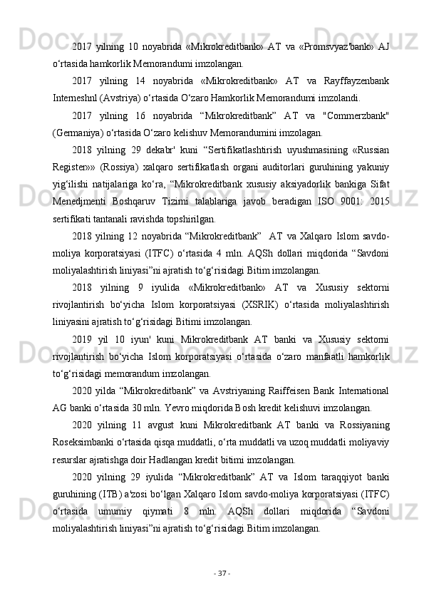 2017   yilning   10   noyabrida   «Mikrokreditbank»   AT   va   «Promsvyaz'bank»   AJ
o‘rtasida hamkorlik Memorandumi imzolangan.
2017   yilning   14   noyabrida   «Mikrokreditbank»   AT   va   Rayffayzenbank
Interneshnl (Avstriya) o‘rtasida O‘zaro Hamkorlik Memorandumi imzolandi.
2017   yilning   16   noyabrida   “Mikrokreditbank”   AT   va   "Commerzbank"
(Germaniya) o‘rtasida O‘zaro kelishuv Memorandumini imzolagan.
2018   yilning   29   dekabr'   kuni   “Sertifikatlashtirish   uyushmasining   «Russian
Register»»   (Rossiya)   xalqaro   sertifikatlash   organi   auditorlari   guruhining   yakuniy
yig‘ilishi   natijalariga   ko‘ra,   “Mikrokreditbank   xususiy   aksiyadorlik   bankiga   Sifat
Menedjmenti   Boshqaruv   Tizimi   talablariga   javob   beradigan   ISO   9001:   2015
sertifikati tantanali ravishda topshirilgan.
2018   yilning   12   noyabrida   “Mikrokreditbank”     AT   va   Xalqaro   Islom   savdo-
moliya   korporatsiyasi   (ITFC)   o‘rtasida   4   mln.   AQSh   dollari   miqdorida   “Savdoni
moliyalashtirish liniyasi”ni ajratish to‘g‘risidagi Bitim imzolangan.
2018   yilning   9   iyulida   «Mikrokreditbank»   AT   va   Xususiy   sektorni
rivojlantirish   bo‘yicha   Islom   korporatsiyasi   (XSRIK)   o‘rtasida   moliyalashtirish
liniyasini ajratish to‘g‘risidagi Bitimi imzolangan.
2019   yil   10   iyun'   kuni   Mikrokreditbank   AT   banki   va   Xususiy   sektorni
rivojlantirish   bo‘yicha   Islom   korporatsiyasi   o‘rtasida   o‘zaro   manfaatli   hamkorlik
to‘g‘risidagi memorandum imzolangan.
2020   yilda   “Mikrokreditbank”   va   Avstriyaning   Raiffeisen   Bank   International
AG banki o‘rtasida 30 mln. Yevro miqdorida Bosh kredit kelishuvi imzolangan.
2020   yilning   11   avgust   kuni   Mikrokreditbank   AT   banki   va   Rossiyaning
Roseksimbanki o‘rtasida qisqa muddatli, o‘rta muddatli va uzoq muddatli moliyaviy
resurslar ajratishga doir Hadlangan kredit bitimi imzolangan.
2020   yilning   29   iyulida   “Mikrokreditbank”   AT   va   Islom   taraqqiyot   banki
guruhining (ITB) a'zosi bo‘lgan Xalqaro Islom savdo-moliya korporatsiyasi (ITFC)
o‘rtasida   umumiy   qiymati   8   mln.   AQSh   dollari   miqdorida   “Savdoni
moliyalashtirish liniyasi”ni ajratish to‘g‘risidagi Bitim imzolangan.
-  37  - 