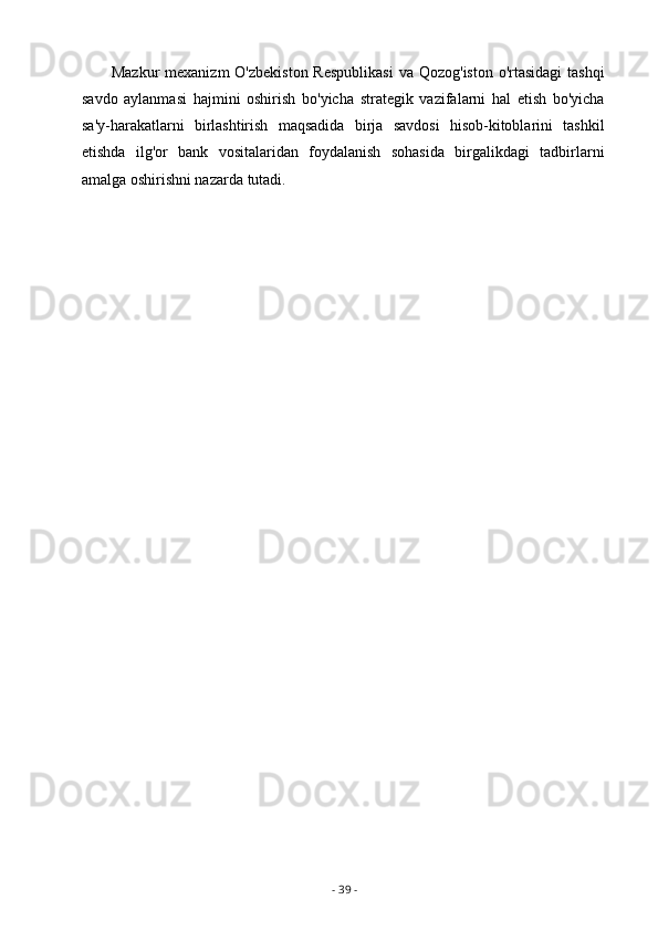 Mazkur  mexanizm  O'zbekiston  Respublikasi  va Qozog'iston  o'rtasidagi  tashqi
savdo   aylanmasi   hajmini   oshirish   bo'yicha   strategik   vazifalarni   hal   etish   bo'yicha
sa'y-harakatlarni   birlashtirish   maqsadida   birja   savdosi   hisob-kitoblarini   tashkil
etishda   ilg'or   bank   vositalaridan   foydalanish   sohasida   birgalikdagi   tadbirlarni
amalga oshirishni nazarda tutadi.
-  39  - 