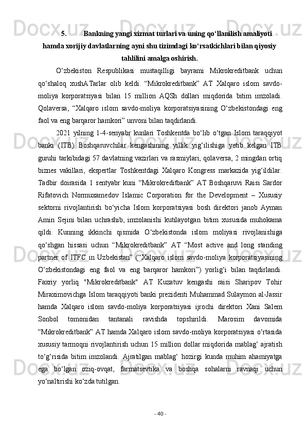 5. Bankning yangi xizmat turlari va uning qo‘llanilish amaliyoti
hamda xorijiy davlatlarning ayni shu tizimdagi ko‘rsatkichlari bilan qiyosiy
tahlilini amalga oshirish.
O‘zbekiston   Respublikasi   mustaqilligi   bayrami   Mikrokreditbank   uchun
qo‘shaloq   xushATarlar   olib   keldi.   “Mikrokreditbank”   AT   Xalqaro   islom   savdo-
moliya   korporatsiyasi   bilan   15   million   AQSh   dollari   miqdorida   bitim   imzoladi.
Qolaversa,   “Xalqaro   islom   savdo-moliya   korporatsiyasining   O‘zbekistondagi   eng
faol va eng barqaror hamkori” unvoni bilan taqdirlandi.
2021   yilning   1-4-senyabr   kunlari   Toshkentda   bo‘lib   o‘tgan   Islom   taraqqiyot
banki   (ITB)   Boshqaruvchilar   kengashining   yillik   yig‘ilishiga   yetib   kelgan   ITB
guruhi tarkibidagi 57 davlatning vazirlari va rasmiylari, qolaversa, 2 mingdan ortiq
biznes   vakillari,   ekspertlar   Toshkentdagi   Xalqaro   Kongress   markazida   yig‘ildilar.
Tadbir   doirasida   1   sentyabr   kuni   “Mikrokreditbank”   AT   Boshqaruvi   Raisi   Sardor
Rifatovich   Normuxamedov   Islamic   Corporation   for   the   Development   –   Xususiy
sektorni   rivojlantirish   bo‘yicha   Islom   korporatsiyasi   bosh   direktori   janob   Ayman
Amin   Sejini   bilan   uchrashib,   imzolanishi   kutilayotgan   bitim   xususida   muhokama
qildi.   Kunning   ikkinchi   qismida   O‘zbekistonda   islom   moliyasi   rivojlanishiga
qo‘shgan   hissasi   uchun   “Mikrokreditbank”   AT   “Most   active   and   long   standing
partner   of   ITFC   in   Uzbekistan”   (“Xalqaro   islom   savdo-moliya   korporatsiyasining
O‘zbekistondagi   eng   faol   va   eng   barqaror   hamkori”)   yorlig‘i   bilan   taqdirlandi.
Faxriy   yorliq   "Mikrokreditbank"   AT   Kuzatuv   kengashi   raisi   Sharipov   Tohir
Miraximovichga Islom taraqqiyoti banki prezidenti Muhammad Sulaymon al-Jassir
hamda   Xalqaro   islom   savdo-moliya   korporatsiyasi   ijrochi   direktori   Xani   Salem
Sonbol   tomonidan   tantanali   ravishda   topshirildi.   Marosim   davomida
“Mikrokreditbank” AT hamda Xalqaro islom savdo-moliya korporatsiyasi o‘rtasida
xususiy tarmoqni rivojlantirish uchun 15 million dollar miqdorida mablag‘  ajratish
to‘g‘risida   bitim   imzolandi.   Ajratilgan   mablag‘   hozirgi   kunda   muhim   ahamiyatga
ega   bo‘lgan   oziq-ovqat,   farmatsevtika   va   boshqa   sohalarni   ravnaqi   uchun
yo‘naltirishi ko‘zda tutilgan.
-  40  - 