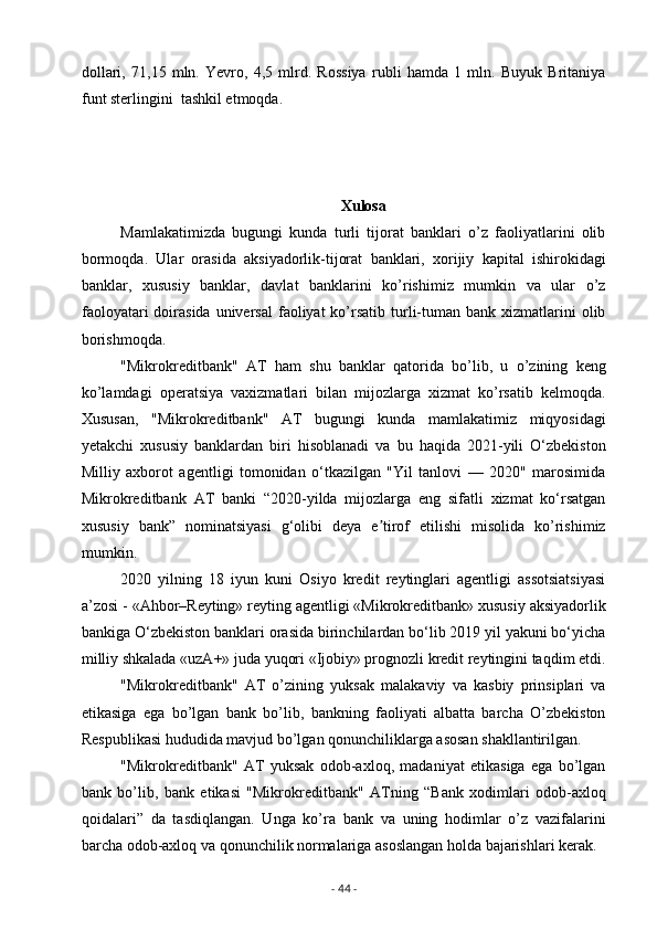 dollari,   71,15   mln.   Yevro,   4,5   mlrd.   Rossiya   rubli   hamda   1   mln.   Buyuk   Britaniya
funt sterlingini  tashkil etmoqda.
Xulosa
Mamlakatimizda   bugungi   kunda   turli   tijorat   banklari   o’z   faoliyatlarini   olib
bormoqda.   Ular   orasida   aksiyadorlik-tijorat   banklari,   xorijiy   kapital   ishirokidagi
banklar,   xususiy   banklar,   davlat   banklarini   ko’rishimiz   mumkin   va   ular   o’z
faoloyatari   doirasida  universal  faoliyat  ko’rsatib  turli-tuman  bank  xizmatlarini   olib
borishmoqda.
"Mikrokreditbank"   AT   ham   shu   banklar   qatorida   bo’lib,   u   o’zining   keng
ko’lamdagi   operatsiya   vaxizmatlari   bilan   mijozlarga   xizmat   ko’rsatib   kelmoqda.
Xususan,   "Mikrokreditbank"   AT   bugungi   kunda   mamlakatimiz   miqyosidagi
yetakchi   xususiy   banklardan   biri   hisoblanadi   va   bu   haqida   2021-yili   O‘zbekiston
Milliy   axborot   agentligi   tomonidan   o‘tkazilgan   "Yil   tanlovi   —   2020"   marosimida
Mikrokreditbank   AT   banki   “2020-yilda   mijozlarga   eng   sifatli   xizmat   ko‘rsatgan
xususiy   bank”   nominatsiyasi   g‘olibi   deya   e tirof   etilishi   misolida   ko’rishimizʼ
mumkin.
2020   yilning   18   iyun   kuni   Osiyo   kredit   reytinglari   agentligi   assotsiatsiyasi
a’zosi - «Ahbor–Reyting» reyting agentligi «Mikrokreditbank» xususiy aksiyadorlik
bankiga O‘zbekiston banklari orasida birinchilardan bo‘lib 2019 yil yakuni bo‘yicha
milliy shkalada «uzA+» juda yuqori «Ijobiy» prognozli kredit reytingini taqdim etdi.
"Mikrokreditbank"   AT   o’zining   yuksak   malakaviy   va   kasbiy   prinsiplari   va
etikasiga   ega   bo’lgan   bank   bo’lib,   bankning   faoliyati   albatta   barcha   O’zbekiston
Respublikasi hududida mavjud bo’lgan qonunchiliklarga asosan shakllantirilgan.
"Mikrokreditbank"   AT   yuksak   odob-axloq,   madaniyat   etikasiga   ega   bo’lgan
bank   bo’lib,   bank   etikasi   "Mikrokreditbank"   ATning   “Bank   xodimlari   odob-axloq
qoidalari”   da   tasdiqlangan.   Unga   ko’ra   bank   va   uning   hodimlar   o’z   vazifalarini
barcha odob-axloq va qonunchilik normalariga asoslangan holda bajarishlari kerak.
-  44  - 