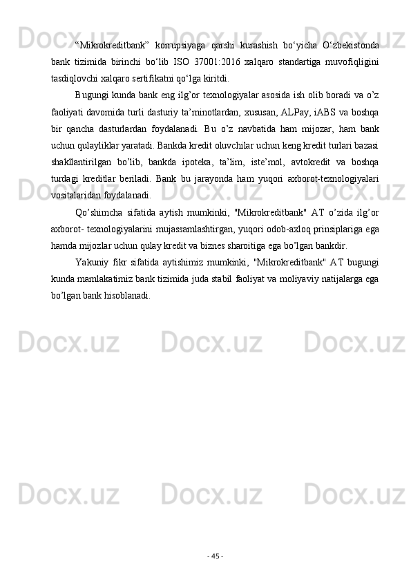 “Mikrokreditbank”   korrupsiyaga   qarshi   kurashish   bo‘yicha   O‘zbekistonda
bank   tizimida   birinchi   bo‘lib   ISO   37001:2016   xalqaro   standartiga   muvofiqligini
tasdiqlovchi xalqaro sertifikatni qo‘lga kiritdi. 
Bugungi kunda bank eng ilg’or texnologiyalar asosida  ish olib boradi  va o’z
faoliyati  davomida turli dasturiy ta’minotlardan, xususan,  ALPay, iABS va boshqa
bir   qancha   dasturlardan   foydalanadi.   Bu   o’z   navbatida   ham   mijozar,   ham   bank
uchun qulayliklar yaratadi. Bankda kredit oluvchilar uchun keng kredit turlari bazasi
shakllantirilgan   bo’lib,   bankda   ipoteka,   ta’lim,   iste’mol,   avtokredit   va   boshqa
turdagi   kreditlar   beriladi.   Bank   bu   jarayonda   ham   yuqori   axborot-texnologiyalari
vositalaridan foydalanadi.
Qo’shimcha   sifatida   aytish   mumkinki,   "Mikrokreditbank"   AT   o’zida   ilg’or
axborot- texnologiyalarini mujassamlashtirgan, yuqori odob-axloq prinsiplariga ega
hamda mijozlar uchun qulay kredit va biznes sharoitiga ega bo’lgan bankdir.
Yakuniy   fikr   sifatida   aytishimiz   mumkinki,   "Mikrokreditbank"   AT   bugungi
kunda mamlakatimiz bank tizimida juda stabil faoliyat va moliyaviy natijalarga ega
bo’lgan bank hisoblanadi.
-  45  -