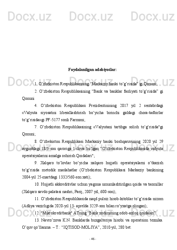 Foydalanilgan adabiyotlar:
1. O’zbekiston Respublikasining “Markaziy banki to’g’risida” gi Qonuni;
2.   O’zbekiston   Respublikasining   “Bank   va   banklar   faoliyati   to’g’risida”   gi
Qonuni
4.   O‘zbekiston   Respublikasi   Prezidentinining   2017   yil   2   sentabrdagi
«Valyuta   siyosatini   liberallashtirish   bo‘yicha   birinchi   galdagi   chora-tadbirlar
to‘g‘risida»gi PF-5177 sonli Farmoni;
7.   O‘zbekiston   Respublikasining   «Valyutani   tartibga   solish   to‘g‘risida"gi
Qonuni;
8.   O‘zbekiston   Respublikasi   Markaziy   banki   boshqaruvining   2020   yil   29
avgustdagi  18/5-son  qaroriga  1-ilova  bo‘lgan  “O‘zbekiston   Respublikasida  valyuta
operatsiyalarini amalga oshirish Qoidalari";
9.   Xalqaro   to‘lovlar   bo‘yicha   xalqaro   hujjatli   operatsiyalarni   o‘tkazish
to‘g‘risida   metodik   maslahatlar   (O‘zbekiston   Respublikasi   Markaziy   bankining
2004-yil 25-martdagi 1332/560-son xati);
10. Hujjatli akkreditivlar uchun yagona umumlashtirilgan qoida va taomillar
(Xalqaro savdo palatasi nashri, Parij, 2007 yil, 600-son);
11. O‘zbekiston Respublikasida naqd pulsiz hisob-kitoblar to‘g‘risida nizom
(Adliya vazirligida 2020-yil 13- aprelda 3229-son bilan ro‘yxatga olingan);
12. "Mikrokreditbank" ATning “Bank xodimining odob-axloq qoidalari”
13.   Navro’zova   K.N.   Banklarda   buxgalteriya   hisobi   va   operatsion   texnika.
O’quv qo’llanma. – T.: “IQTISOD-MOLIYA”, 2010-yil, 280 bet.
-  46  - 