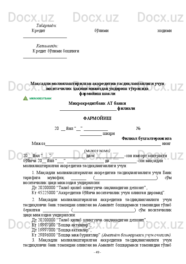 Тайёрлади:
Кредит   бўлими   ходими
____________________
Келишилди:
         Кредит бўлими бошлиғи                                                  
____________________
Мақсадли молиялаштирилган аккредитив тасдиқланганлиги учун 
воситачилик ҳақини мижоздан ундириш тўғрисида 
фармойиш шакли
Микрокредитбанк АТ банки
__________________________ филиали
ФАРМОЙИШ
20  __ йил “__” ___________                          №
__________ шаҳри
Филиал бухгалтериясига
Мижоз_____________________________________________________ нинг
(мижоз номи)
20__ йил “___” _______________ даги _____________-сон импорт контракти 
бўйича 20__ йил “___” _________________ да ____________-сон мақсадли 
молиялаштирилган аккредитив тасдиқланганлиги учун:
1. Мақсадли молиялаштирилган аккредитив   тасдиқланганлиги   учун Банк
тарифига   мувофиқ   _______   (____________________________)   сўм
воситачилик ҳақи мижоздан ундирилсин:
Дт 20200000 “Талаб қилиб олингунча сақланадиган депозит”,
Кт 45225000 “Аккредитив бўйича воситачилик учун олинган даромад”.
2.   Мақсадли   молиялаштирилган   аккредитив   тасдиқланганлиги   учун
тасдиқловчи банк томондан олинган ва Амалиёт бошқармаси томонидан тўлаб
берилган   ____________   (____________________________)   сўм   воситачилик
ҳақи мижоздан ундирилсин:
Дт 20200000 “Талаб қилиб олингунча сақланадиган депозит”,
Кт 19997000 “Бошқа активлар”;
Дт 19997000 “Бошқа активлар”,
Кт 29896000 “Бошқа мажбуриятлар”  (Амалиёт бошқармаси учун очилган) .
3.   Мақсадли   молиялаштирилган   аккредитив   тасдиқланганлиги   учун
тасдиқловчи банк томондан олинган ва Амалиёт бошқармаси томонидан тўлаб
-  49  - 