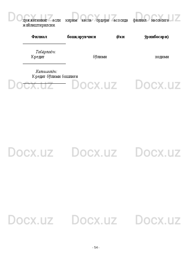 ҳужжатининг   асли   кирим   касса   ордери   асосида   филиал   кассасига
жойлаштирилсин.
Филиал   бошқарувчиси   (ёки   ўринбосари)
____________________
Тайёрлади:
Кредит   бўлими   ходими
____________________
Келишилди:
         Кредит бўлими бошлиғи                                                  
____________________
-  54  - 