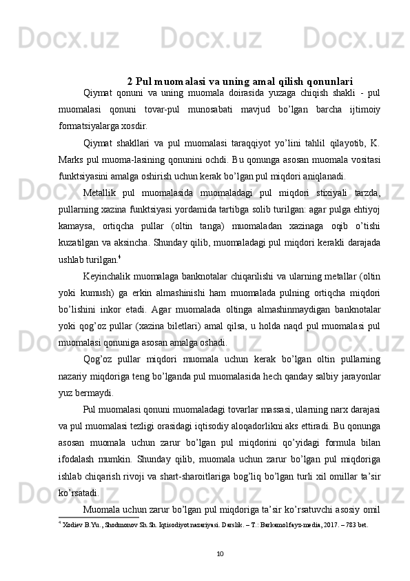 2 Pul muomalasi va uning amal qilish qonunlari
Qiymat   qonuni   va   uning   muomala   doirasida   yuzaga   chiqish   shakli   -   pul
muomalasi   qonuni   tovar-pul   munosabati   mavjud   bo’lgan   barcha   ijtimoiy
formatsiyalarga xosdir. 
Qiymat   shakllari   va   pul   muomalasi   taraqqiyot   yo’lini   tahlil   qilayotib,   K.
Marks pul muoma-lasining qonunini ochdi. Bu qonunga asosan muomala vositasi
funktsiyasini amalga oshirish uchun kerak bo’lgan pul miqdori aniqlanadi.
Metallik   pul   muomalasida   muomaladagi   pul   miqdori   stixiyali   tarzda,
pullarning xazina funktsiyasi yordamida tartibga solib turilgan: agar pulga ehtiyoj
kamaysa,   ortiqcha   pullar   (oltin   tanga)   muomaladan   xazinaga   oqib   o’tishi
kuzatilgan va aksincha. Shunday qilib, muomaladagi pul miqdori kerakli darajada
ushlab turilgan. 4
 
Keyinchalik muomalaga banknotalar chiqarilishi  va ularning metallar (oltin
yoki   kumush)   ga   erkin   almashinishi   ham   muomalada   pulning   ortiqcha   miqdori
bo’lishini   inkor   etadi.   Agar   muomalada   oltinga   almashinmaydigan   banknotalar
yoki   qog’oz   pullar   (xazina   biletlari)   amal   qilsa,   u   holda   naqd   pul   muomalasi   pul
muomalasi qonuniga asosan amalga oshadi. 
Qog’oz   pullar   miqdori   muomala   uchun   kerak   bo’lgan   oltin   pullarning
nazariy miqdoriga teng bo’lganda pul muomalasida hech qanday salbiy jarayonlar
yuz bermaydi. 
Pul muomalasi qonuni muomaladagi tovarlar massasi, ularning narx darajasi
va pul muomalasi tezligi orasidagi iqtisodiy aloqadorlikni aks ettiradi. Bu qonunga
asosan   muomala   uchun   zarur   bo’lgan   pul   miqdorini   qo’yidagi   formula   bilan
ifodalash   mumkin.   Shunday   qilib,   muomala   uchun   zarur   bo’lgan   pul   miqdoriga
ishlab chiqarish rivoji va shart-sharoitlariga bog’liq bo’lgan turli xil omillar ta’sir
ko’rsatadi. 
Muomala uchun zarur bo’lgan pul miqdoriga ta’sir ko’rsatuvchi asosiy omil
4
  Xodiev B.Yu., Shodmonov Sh.Sh. Iqtisodiyot nazariyasi. Darslik. – T.: Barkamol fayz-media, 2017. – 783 bet.
10