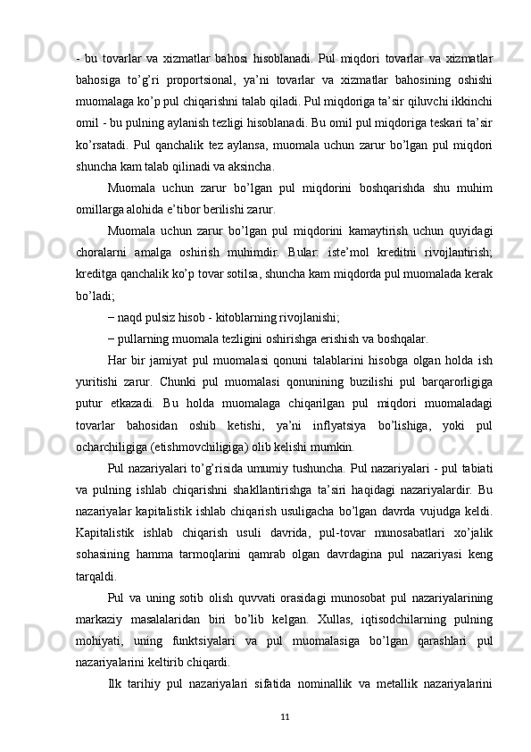 -   bu   tovarlar   va   xizmatlar   bahosi   hisoblanadi.   Pul   miqdori   tovarlar   va   xizmatlar
bahosiga   to’g’ri   proportsional,   ya’ni   tovarlar   va   xizmatlar   bahosining   oshishi
muomalaga ko’p pul chiqarishni talab qiladi. Pul miqdoriga ta’sir qiluvchi ikkinchi
omil - bu pulning aylanish tezligi hisoblanadi. Bu omil pul miqdoriga teskari ta’sir
ko’rsatadi.   Pul   qanchalik   tez   aylansa,   muomala   uchun   zarur   bo’lgan   pul   miqdori
shuncha kam talab qilinadi va aksincha. 
Muomala   uchun   zarur   bo’lgan   pul   miqdorini   boshqarishda   shu   muhim
omillarga alohida e’tibor berilishi zarur. 
Muomala   uchun   zarur   bo’lgan   pul   miqdorini   kamaytirish   uchun   quyidagi
choralarni   amalga   oshirish   muhimdir.   Bular:   iste’mol   kreditni   rivojlantirish;
kreditga qanchalik ko’p tovar sotilsa, shuncha kam miqdorda pul muomalada kerak
bo’ladi; 
− naqd pulsiz hisob - kitoblarning rivojlanishi; 
− pullarning muomala tezligini oshirishga erishish va boshqalar. 
Har   bir   jamiyat   pul   muomalasi   qonuni   talablarini   hisobga   olgan   holda   ish
yuritishi   zarur.   Chunki   pul   muomalasi   qonunining   buzilishi   pul   barqarorligiga
putur   etkazadi.   Bu   holda   muomalaga   chiqarilgan   pul   miqdori   muomaladagi
tovarlar   bahosidan   oshib   ketishi,   ya’ni   inflyatsiya   bo’lishiga,   yoki   pul
ocharchiligiga (etishmovchiligiga) olib kelishi mumkin. 
Pul nazariyalari to’g’risida umumiy tushuncha.   Pul nazariyalari - pul tabiati
va   pulning   ishlab   chiqarishni   shakllantirishga   ta’siri   haqidagi   nazariyalardir.   Bu
nazariyalar   kapitalistik   ishlab   chiqarish   usuligacha   bo’lgan   davrda   vujudga   keldi.
Kapitalistik   ishlab   chiqarish   usuli   davrida,   pul-tovar   munosabatlari   xo’jalik
sohasining   hamma   tarmoqlarini   qamrab   olgan   davrdagina   pul   nazariyasi   keng
tarqaldi.
Pul   va   uning   sotib   olish   quvvati   orasidagi   munosobat   pul   nazariyalarining
markaziy   masalalaridan   biri   bo’lib   kelgan.   Xullas,   iqtisodchilarning   pulning
mohiyati,   uning   funktsiyalari   va   pul   muomalasiga   bo’lgan   qarashlari   pul
nazariyalarini keltirib chiqardi.
Ilk   tarihiy   pul   nazariyalari   sifatida   nominallik   va   metallik   nazariyalarini
11