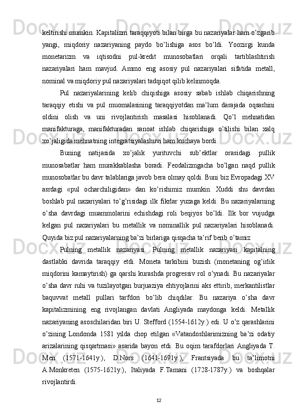 keltirishi mumkin. Kapitalizm taraqqiyoti bilan birga bu nazariyalar ham o’zgarib
yangi,   miqdoriy   nazariyaning   paydo   bo’lishiga   asos   bo’ldi.   Yoozirgi   kunda
monetarizm   va   iqtisodni   pul-kredit   munosobatlari   orqali   tartiblashtirish
nazariyalari   ham   mavjud.   Ammo   eng   asosiy   pul   nazariyalari   sifatida   metall,
nominal va miqdoriy pul nazariyalari tadqiqot qilib kelinmoqda.
Pul   nazariyalarining   kelib   chiqishiga   asosiy   sabab   ishlab   chiqarishning
taraqqiy   etishi   va   pul   muomalasining   taraqqiyotdan   ma’lum   darajada   oqsashini
oldini   olish   va   uni   rivojlantirish   masalasi   hisoblanadi.   Qo’l   mehnatidan
manifakturaga,   manifakturadan   sanoat   ishlab   chiqarishiga   o’tilishi   bilan   xalq
xo’jaligida mehnatning integratsiyalashuvi ham kuchaya bordi.
Buning   natijasida   xo’jalik   yurituvchi   sub’ektlar   orasidagi   pullik
munosabatlar   ham   murakkablasha   boradi.   Feodalizmgacha   bo’lgan   naqd   pullik
munosobatlar bu davr talablariga javob bera olmay qoldi. Buni biz Evropadagi XV
asrdagi   «pul   ocharchiligidan»   dan   ko’rishimiz   mumkin.   Xuddi   shu   davrdan
boshlab   pul   nazariyalari   to’g’risidagi   ilk   fikrlar   yuzaga   keldi.   Bu   nazariyalarning
o’sha   davrdagi   muammolarini   echishdagi   roli   beqiyos   bo’ldi.   Ilk   bor   vujudga
kelgan   pul   nazariyalari   bu   metallik   va   nominallik   pul   nazariyalari   hisoblanadi.
Quyida biz pul nazariyalarning ba’zi birlariga qisqacha ta’rif berib o’tamiz
Pulning   metallik   nazariyasi.   P ulning   metallik   nazariyasi   kapitalning
dastlabki   davrida   taraqqiy   etdi.   Moneta   tarkibini   buzish   (monetaning   og’irlik
miqdorini  kamaytirish)   ga  qarshi  kurashda  progressiv   rol  o’ynadi.  Bu  nazariyalar
o’sha davr ruhi va tuzilayotgan burjuaziya ehtiyojlarini aks ettirib, merkantilistlar
baquvvat   metall   pullari   tarfdori   bo’lib   chiqdilar.   Bu   nazariya   o’sha   davr
kapitalizmining   eng   rivojlangan   davlati   Angliyada   maydonga   keldi.   Metallik
nazariyaning asoschilaridan biri U. Stefford (1554-1612y.) edi. U o’z qarashlarini
o’zining   Londonda   1581   yilda   chop   etilgan   «Vatandoshlarimizning   ba’zi   odatiy
arizalarining   qisqartmasi»   asarida   bayon   etdi.   Bu   oqim   tarafdorlari   Angliyada   T.
Men   (1571-1641y.),   D.Nors   (1641-1691y.),   Frantsiyada   bu   ta’limotni
A.Monkreten   (1575-1621y.),   Italiyada   F.Tamani   (1728-1787y.)   va   boshqalar
rivojlantirdi.
12