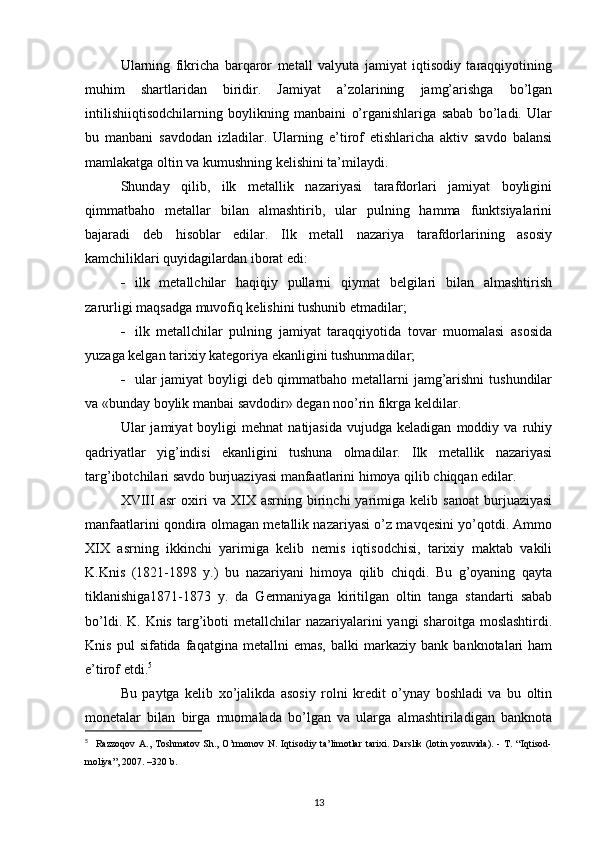 Ularning   fikricha   barqaror   metall   valyuta   jamiyat   iqtisodiy   taraqqiyotining
muhim   shartlaridan   biridir.   Jamiyat   a’zolarining   jamg’arishga   bo’lgan
intilishiiqtisodchilarning   boylikning   manbaini   o’rganishlariga   sabab   bo’ladi.   Ular
bu   manbani   savdodan   izladilar.   Ularning   e’tirof   etishlaricha   aktiv   savdo   balansi
mamlakatga oltin va kumushning kelishini ta’milaydi.
Shunday   qilib,   ilk   metallik   nazariyasi   tarafdorlari   jamiyat   boyligini
qimmatbaho   metallar   bilan   almashtirib,   ular   pulning   hamma   funktsiyalarini
bajaradi   deb   hisoblar   edilar.   Ilk   metall   nazariya   tarafdorlarining   asosiy
kamchiliklari quyidagilardan iborat edi:
 ilk   metallchilar   haqiqiy   pullarni   qiymat   belgilari   bilan   almashtirish
zarurligi maqsadga muvofiq kelishini tushunib etmadilar;
 ilk   metallchilar   pulning   jamiyat   taraqqiyotida   tovar   muomalasi   asosida
yuzaga kelgan tarixiy kategoriya ekanligini tushunmadilar;
 ular  jamiyat  boyligi  deb qimmatbaho metallarni  jamg’arishni  tushundilar
va «bunday boylik manbai savdodir» degan noo’rin fikrga keldilar.
Ular   jamiyat   boyligi   mehnat   natijasida   vujudga  keladigan   moddiy  va   ruhiy
qadriyatlar   yig’indisi   ekanligini   tushuna   olmadilar.   Ilk   metallik   nazariyasi
targ’ibotchilari savdo burjuaziyasi manfaatlarini himoya qilib chiqqan edilar.
XVIII   asr   oxiri   va   XIX   asrning  birinchi   yarimiga   kelib  sanoat   burjuaziyasi
manfaatlarini qondira olmagan metallik nazariyasi o’z mavqesini yo’qotdi. Ammo
XIX   asrning   ikkinchi   yarimiga   kelib   nemis   iqtisodchisi,   tarixiy   maktab   vakili
K.Knis   (1821-1898   y.)   bu   nazariyani   himoya   qilib   chiqdi.   Bu   g’oyaning   qayta
tiklanishiga1871-1873   y.   da   Germaniyaga   kiritilgan   oltin   tanga   standarti   sabab
bo’ldi.  K. Knis  targ’iboti   metallchilar  nazariyalarini  yangi   sharoitga  moslashtirdi.
Knis   pul   sifatida   faqatgina  metallni   emas,   balki   markaziy   bank   banknotalari   ham
e’tirof etdi. 5
 
Bu   paytga   kelib   xo’jalikda   asosiy   rolni   kredit   o’ynay   boshladi   va   bu   oltin
monetalar   bilan   birga   muomalada   bo’lgan   va   ularga   almashtiriladigan   banknota
5
    Razzoqov   A.,  Toshmatov  Sh.,  O’rmonov  N.  Iqtisodiy  ta’limotlar   tarixi.  Darslik  (lotin  yozuvida).   -  T.  “Iqtisod-
moliya”, 2007. –320 b.
13