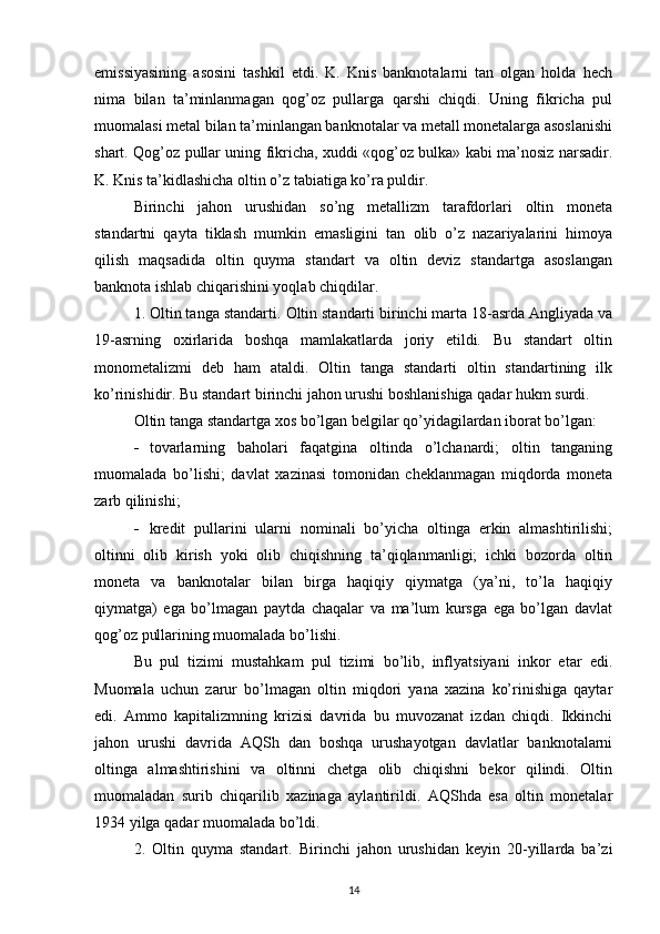 emissiyasining   asosini   tashkil   etdi.   K.   Knis   banknotalarni   tan   olgan   holda   hech
nima   bilan   ta’minlanmagan   qog’oz   pullarga   qarshi   chiqdi.   Uning   fikricha   pul
muomalasi metal bilan ta’minlangan banknotalar va metall monetalarga asoslanishi
shart. Qog’oz pullar uning fikricha, xuddi «qog’oz bulka» kabi ma’nosiz narsadir.
K. Knis ta’kidlashicha oltin o’z tabiatiga ko’ra puldir.
Birinchi   jahon   urushidan   so’ng   metallizm   tarafdorlari   oltin   moneta
standartni   qayta   tiklash   mumkin   emasligini   tan   olib   o’z   nazariyalarini   himoya
qilish   maqsadida   oltin   quyma   standart   va   oltin   deviz   standartga   asoslangan
banknota ishlab chiqarishini yoqlab chiqdilar.
1. Oltin tanga standarti.  Oltin standarti birinchi marta 18-asrda Angliyada va
19-asrning   oxirlarida   boshqa   mamlakatlarda   joriy   etildi.   Bu   standart   oltin
monometalizmi   deb   ham   ataldi.   Oltin   tanga   standarti   oltin   standartining   ilk
ko’rinishidir. Bu standart birinchi jahon urushi boshlanishiga qadar hukm surdi.
Oltin tanga standartga xos bo’lgan belgilar qo’yidagilardan iborat bo’lgan:
 tovarlarning   baholari   faqatgina   oltinda   o’lchanardi;   oltin   tanganing
muomalada   bo’lishi;   davlat   xazinasi   tomonidan   cheklanmagan   miqdorda   moneta
zarb qilinishi;
 kredit   pullarini   ularni   nominali   bo’yicha   oltinga   erkin   almashtirilishi;
oltinni   olib   kirish   yoki   olib   chiqishning   ta’qiqlanmanligi;   ichki   bozorda   oltin
moneta   va   banknotalar   bilan   birga   haqiqiy   qiymatga   (ya’ni,   to’la   haqiqiy
qiymatga)   ega   bo’lmagan   paytda   chaqalar   va   ma’lum   kursga   ega   bo’lgan   davlat
qog’oz pullarining muomalada bo’lishi.
Bu   pul   tizimi   mustahkam   pul   tizimi   bo’lib,   inflyatsiyani   inkor   etar   edi.
Muomala   uchun   zarur   bo’lmagan   oltin   miqdori   yana   xazina   ko’rinishiga   qaytar
edi.   Ammo   kapitalizmning   krizisi   davrida   bu   muvozanat   izdan   chiqdi.   Ikkinchi
jahon   urushi   davrida   AQSh   dan   boshqa   urushayotgan   davlatlar   banknotalarni
oltinga   almashtirishini   va   oltinni   chetga   olib   chiqishni   bekor   qilindi.   Oltin
muomaladan   surib   chiqarilib   xazinaga   aylantirildi.   AQShda   esa   oltin   monetalar
1934 yilga qadar muomalada bo’ldi.
2.   Oltin   quyma   standart.   Birinchi   jahon   urushidan   keyin   20-yillarda   ba’zi
14