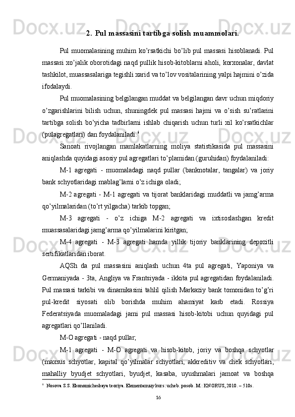 2. Pul massasini tartibga solish muammolari.
Pul muomalasining muhim ko’rsatkichi  bo’lib pul  massasi  hisoblanadi. Pul
massasi  xo’jalik oborotidagi naqd pullik hisob-kitoblarni aholi, korxonalar, davlat
tashkilot, muassasalariga tegishli xarid va to’lov vositalarining yalpi hajmini o’zida
ifodalaydi. 
Pul muomalasining belgilangan muddat va belgilangan davr uchun miqdoriy
o’zgarishlarini   bilish   uchun,   shuningdek   pul   massasi   hajmi   va   o’sish   su’ratlarini
tartibga   solish   bo’yicha   tadbirlarni   ishlab   chiqarish   uchun   turli   xil   ko’rsatkichlar
(pulagregatlari) dan foydalaniladi. 6
 
Sanoati   rivojlangan   mamlakatlarning   moliya   statistikasida   pul   massasini
aniqlashda quyidagi asosiy pul agregatlari to’plamidan (guruhidan) foydalaniladi: 
M-1   agregati   -   muomaladagi   naqd   pullar   (banknotalar,   tangalar)   va   joriy
bank schyotlaridagi mablag’larni o’z ichiga oladi; 
M-2 agregati  - M-1 agregati  va tijorat banklaridagi  muddatli va jamg’arma
qo’yilmalaridan (to’rt yilgacha) tarkib topgan; 
M-3   agregati   -   o’z   ichiga   M-2   agregati   va   ixtisoslashgan   kredit
muassasalaridagi jamg’arma qo’yilmalarini kiritgan; 
M-4   agregati   -   M-3   agregati   hamda   yillik   tijoriy   banklarining   depozitli
sertifikatlaridan iborat. 
AQSh   da   pul   massasini   aniqlash   uchun   4ta   pul   agregati,   Yaponiya   va
Germaniyada - 3ta, Angliya va Frantsiyada - ikkita pul agregatidan foydalaniladi.
Pul massasi  tarkibi va dinamikasini tahlil qilish Markaziy bank tomonidan to’g’ri
pul-kredit   siyosati   olib   borishda   muhim   ahamiyat   kasb   etadi.   Rossiya
Federatsiyada   muomaladagi   jami   pul   massasi   hisob-kitobi   uchun   quyidagi   pul
agregatlari qo’llaniladi. 
M-O agregati - naqd pullar; 
M-1   agregati   -   M-O   agregati   va   hisob-kitob,   joriy   va   boshqa   schyotlar
(maxsus   schyotlar,   kapital   qo’yilmalar   schyotlari,   akkreditiv   va   chek   schyotlari,
mahalliy   byudjet   schyotlari,   byudjet,   kasaba,   uyushmalari   jamoat   va   boshqa
6
    Nosova S.S. Ekonomicheskaya teoriya. Elementarn ы y kurs: ucheb. posob. M.: KNORUS, 2010. – 510s.
16