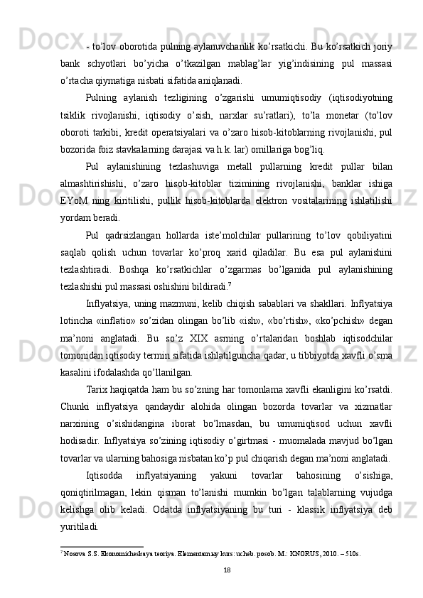 - to’lov oborotida pulning aylanuvchanlik ko’rsatkichi. Bu ko’rsatkich joriy
bank   schyotlari   bo’yicha   o’tkazilgan   mablag’lar   yig’indisining   pul   massasi
o’rtacha qiymatiga nisbati sifatida aniqlanadi. 
Pulning   aylanish   tezligining   o’zgarishi   umumiqtisodiy   (iqtisodiyotning
tsiklik   rivojlanishi,   iqtisodiy   o’sish,   narxlar   su’ratlari),   to’la   monetar   (to’lov
oboroti   tarkibi,   kredit   operatsiyalari   va   o’zaro   hisob-kitoblarning   rivojlanishi,   pul
bozorida foiz stavkalarning darajasi va h.k. lar) omillariga bog’liq. 
Pul   aylanishining   tezlashuviga   metall   pullarning   kredit   pullar   bilan
almashtirishishi,   o’zaro   hisob-kitoblar   tizimining   rivojlanishi,   banklar   ishiga
EYoM   ning   kiritilishi,   pullik   hisob-kitoblarda   elektron   vositalarining   ishlatilishi
yordam beradi. 
Pul   qadrsizlangan   hollarda   iste’molchilar   pullarining   to’lov   qobiliyatini
saqlab   qolish   uchun   tovarlar   ko’proq   xarid   qiladilar.   Bu   esa   pul   aylanishini
tezlashtiradi.   Boshqa   ko’rsatkichlar   o’zgarmas   bo’lganida   pul   aylanishining
tezlashishi pul massasi oshishini bildiradi. 7
Inflyatsiya, uning mazmuni, kelib chiqish sabablari va shakllari. Inflyatsiya
lotincha   «inflatio»   so’zidan   olingan   bo’lib   «ish»,   «bo’rtish»,   «ko’pchish»   degan
ma’noni   anglatadi.   Bu   so’z   XIX   asrning   o’rtalaridan   boshlab   iqtisodchilar
tomonidan iqtisodiy termin sifatida ishlatilguncha qadar, u tibbiyotda xavfli o’sma
kasalini ifodalashda qo’llanilgan. 
Tarix haqiqatda ham bu so’zning har tomonlama xavfli ekanligini ko’rsatdi.
Chunki   inflyatsiya   qandaydir   alohida   olingan   bozorda   tovarlar   va   xizmatlar
narxining   o’sishidangina   iborat   bo’lmasdan,   bu   umumiqtisod   uchun   xavfli
hodisadir. Inflyatsiya  so’zining iqtisodiy o’girtmasi  - muomalada mavjud bo’lgan
tovarlar va ularning bahosiga nisbatan ko’p pul chiqarish degan ma’noni anglatadi.
Iqtisodda   inflyatsiyaning   yakuni   tovarlar   bahosining   o’sishiga,
qoniqtirilmagan,   lekin   qisman   to’lanishi   mumkin   bo’lgan   talablarning   vujudga
kelishga   olib   keladi.   Odatda   inflyatsiyaning   bu   turi   -   klassik   inflyatsiya   deb
yuritiladi. 
7
  Nosova S.S. Ekonomicheskaya teoriya. Elementarn ы y kurs: ucheb. posob. M.: KNORUS, 2010. – 510s.
18