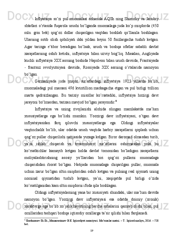 Inflyatsiya   so’zi   pul   muomalasi   sohasida   AQSh   ning   Shimoliy   va   Janubiy
shtatlari o’rtasida fuqarola urushi bo’lganda muomalaga juda ko’p miqdorda (450
mln.   grin   bek)   qog’oz   dollar   chiqarilgan   vaqtdan   boshlab   qo’llanila   boshlagan.
Ularning   sotib   olish   qobiliyati   ikki   yildan   keyin   50   foizlargacha   tushib   ketgan.
Agar   tarixga   e’tibor   beradigan   bo’lsak,   urush   va   boshqa   ofatlar   sababli   davlat
xarajatlarning   oshib   ketishi,   inflyatsiya   bilan   uzviy   bog’liq.   Masalan,   Angliyada
kuchli inflyatsiya XIX asrning boshida Napoleon bilan urush davrida, Frantsiyada
-   frantsuz   revolyutsiyasi   davrida,   Rossiyada   XIX   asrning   o’rtalarida   namoyon
bo’lgan. 
Germaniyada   juda   yuqori   sur’atlardagi   inflyatsiya   1923   yillarda   bo’lib,
muomaladagi  pul  massasi  496 kvintillion markagacha etgan  va pul  birligi  trillion
marta   qadrsizlangan.   Bu   tarixiy   misollar   ko’rsatadiki,   inflyatsiya   hozirgi   davr
jarayoni bo’lmasdan, tarixan mavjud bo’lgan jarayondir. 8
Inflyatsiya   va   uning   rivojlanishi   alohida   olingan   mamlakatda   ma’lum
xususiyatlarga   ega   bo’lishi   mumkin.   Yoozirgi   davr   inflyatsiyasi,   o’tgan   davr
inflyatsiyasidan   farq   qiluvchi   xususiyatlarga   ega.   Oldingi   inflyatsiyalar
vaqtinchalik   bo’lib,   ular   odatda   urush   vaqtida   harbiy   xarajatlarni   qoplash   uchun
qog’oz pullar chiqarilishi natijasida yuzaga kelgan. Biror daromad olmasdan turib,
ya’ni   ishlab   chiqarish   va   tovarooborot   sur’atlarini   oshirmasdan   yoki   bu
ko’rsatkichlar   kamayib   ketgan   holda   davlat   tomonidan   bo’ladigan   xarajatlarni
moliyalashtirishning   asosiy   yo’llaridan   biri   qog’oz   pullarni   muomalaga
chiqarishdan   iborat   bo’lgan.   Natijada   muomalaga   chiqarilgan   pullar,   muomala
uchun zarur bo’lgan oltin miqdoridan oshib ketgan va pulning real qiymati uning
nominal   qiymatidan   tushib   ketgan,   ya’ni,   xaqiqatda   pul   birligi   o’zida
ko’rsatilganidan kam oltin miqdorni ifoda qila boshlagan. 
Oldingi inflyatsiyalarning yana bir xususiyati shundaki, ular ma’lum davrda
namoyon   bo’lgan.   Yoozirgi   davr   inflyatsiyasi   esa   odatda   doimiy   (xronik)
xarakterga ega bo’lib xo’jalik hayotining barcha sohalarini qamrab olishi bilan, pul
omillaridan tashqari boshqa iqtisodiy omillarga ta’sir qilishi bilan farqlanadi. 
8
  Shodmonov Sh.Sh., Mamaraximov B.E. Iqtisodiyot nazariyasi. Ma’ruzalar matni. – T.: Iqtisod-moliya, 2016. – 728
bet.
19