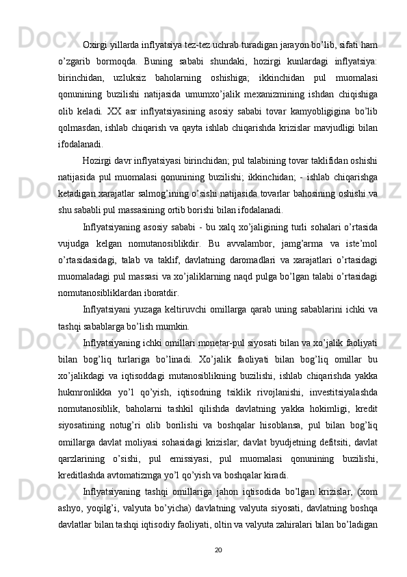 Oxirgi yillarda inflyatsiya tez-tez uchrab turadigan jarayon bo’lib, sifati ham
o’zgarib   bormoqda.   Buning   sababi   shundaki,   hozirgi   kunlardagi   inflyatsiya:
birinchidan,   uzluksiz   baholarning   oshishiga;   ikkinchidan   pul   muomalasi
qonunining   buzilishi   natijasida   umumxo’jalik   mexanizmining   ishdan   chiqishiga
olib   keladi.   XX   asr   inflyatsiyasining   asosiy   sababi   tovar   kamyobligigina   bo’lib
qolmasdan, ishlab chiqarish va qayta ishlab chiqarishda krizislar mavjudligi bilan
ifodalanadi. 
Hozirgi davr inflyatsiyasi birinchidan; pul talabining tovar taklifidan oshishi
natijasida   pul   muomalasi   qonunining   buzilishi;   ikkinchidan;   -   ishlab   chiqarishga
ketadigan xarajatlar salmog’ining o’sishi  natijasida tovarlar bahosining oshishi va
shu sababli pul massasining ortib borishi bilan ifodalanadi. 
Inflyatsiyaning  asosiy   sababi  -   bu  xalq  xo’jaligining  turli   sohalari   o’rtasida
vujudga   kelgan   nomutanosiblikdir.   Bu   avvalambor,   jamg’arma   va   iste’mol
o’rtasidasidagi,   talab   va   taklif,   davlatning   daromadlari   va   xarajatlari   o’rtasidagi
muomaladagi pul massasi  va xo’jaliklarning naqd pulga bo’lgan talabi o’rtasidagi
nomutanosibliklardan iboratdir. 
Inflyatsiyani   yuzaga   keltiruvchi   omillarga   qarab   uning   sabablarini   ichki   va
tashqi sabablarga bo’lish mumkin. 
Inflyatsiyaning ichki omillari monetar-pul siyosati bilan va xo’jalik faoliyati
bilan   bog’liq   turlariga   bo’linadi.   Xo’jalik   faoliyati   bilan   bog’liq   omillar   bu
xo’jalikdagi   va   iqtisoddagi   mutanosiblikning   buzilishi,   ishlab   chiqarishda   yakka
hukmronlikka   yo’l   qo’yish,   iqtisodning   tsiklik   rivojlanishi,   investitsiyalashda
nomutanosiblik,   baholarni   tashkil   qilishda   davlatning   yakka   hokimligi,   kredit
siyosatining   notug’ri   olib   borilishi   va   boshqalar   hisoblansa,   pul   bilan   bog’liq
omillarga   davlat   moliyasi   sohasidagi   krizislar;   davlat   byudjetning   defitsiti,   davlat
qarzlarining   o’sishi,   pul   emissiyasi,   pul   muomalasi   qonunining   buzilishi,
kreditlashda avtomatizmga yo’l qo’yish va boshqalar kiradi. 
Inflyatsiyaning   tashqi   omillariga   jahon   iqtisodida   bo’lgan   krizislar,   (xom
ashyo,   yoqilg’i,   valyuta   bo’yicha)   davlatning   valyuta   siyosati,   davlatning   boshqa
davlatlar bilan tashqi iqtisodiy faoliyati, oltin va valyuta zahiralari bilan bo’ladigan
20