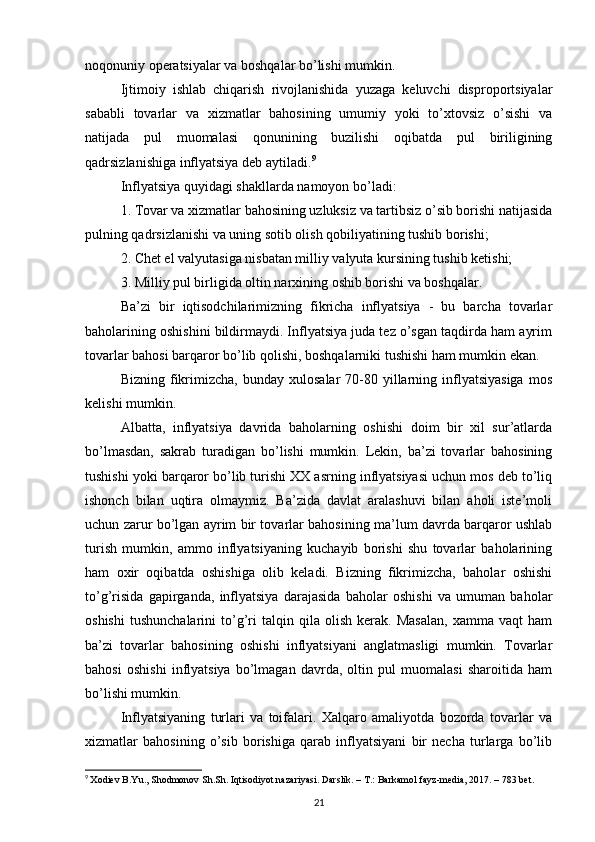 noqonuniy operatsiyalar va boshqalar bo’lishi mumkin. 
Ijtimoiy   ishlab   chiqarish   rivojlanishida   yuzaga   keluvchi   disproportsiyalar
sababli   tovarlar   va   xizmatlar   bahosining   umumiy   yoki   to’xtovsiz   o’sishi   va
natijada   pul   muomalasi   qonunining   buzilishi   oqibatda   pul   biriligining
qadrsizlanishiga inflyatsiya deb aytiladi. 9
 
Inflyatsiya quyidagi shakllarda namoyon bo’ladi: 
1. Tovar va xizmatlar bahosining uzluksiz va tartibsiz o’sib borishi natijasida
pulning qadrsizlanishi va uning sotib olish qobiliyatining tushib borishi; 
2. Chet el valyutasiga nisbatan milliy valyuta kursining tushib ketishi; 
3. Milliy pul birligida oltin narxining oshib borishi va boshqalar. 
Ba’zi   bir   iqtisodchilarimizning   fikricha   inflyatsiya   -   bu   barcha   tovarlar
baholarining oshishini bildirmaydi. Inflyatsiya juda tez o’sgan taqdirda ham ayrim
tovarlar bahosi barqaror bo’lib qolishi, boshqalarniki tushishi ham mumkin ekan. 
Bizning  fikrimizcha,   bunday  xulosalar   70-80  yillarning  inflyatsiyasiga   mos
kelishi mumkin. 
Albatta,   inflyatsiya   davrida   baholarning   oshishi   doim   bir   xil   sur’atlarda
bo’lmasdan,   sakrab   turadigan   bo’lishi   mumkin.   Lekin,   ba’zi   tovarlar   bahosining
tushishi yoki barqaror bo’lib turishi XX asrning inflyatsiyasi uchun mos deb to’liq
ishonch   bilan   uqtira   olmaymiz.   Ba’zida   davlat   aralashuvi   bilan   aholi   iste’moli
uchun zarur bo’lgan ayrim bir tovarlar bahosining ma’lum davrda barqaror ushlab
turish   mumkin,   ammo   inflyatsiyaning   kuchayib   borishi   shu   tovarlar   baholarining
ham   oxir   oqibatda   oshishiga   olib   keladi.   Bizning   fikrimizcha,   baholar   oshishi
to’g’risida   gapirganda,   inflyatsiya   darajasida   baholar   oshishi   va   umuman   baholar
oshishi   tushunchalarini   to’g’ri   talqin  qila   olish   kerak.   Masalan,   xamma   vaqt   ham
ba’zi   tovarlar   bahosining   oshishi   inflyatsiyani   anglatmasligi   mumkin.   Tovarlar
bahosi   oshishi   inflyatsiya   bo’lmagan   davrda,   oltin   pul   muomalasi   sharoitida   ham
bo’lishi mumkin. 
Inflyatsiyaning   turlari   va   toifalari.   Xalqaro   amaliyotda   bozorda   tovarlar   va
xizmatlar   bahosining   o’sib   borishiga   qarab   inflyatsiyani   bir   necha   turlarga   bo’lib
9
  Xodiev B.Yu., Shodmonov Sh.Sh. Iqtisodiyot nazariyasi. Darslik. – T.: Barkamol fayz-media, 2017. – 783 bet.
21