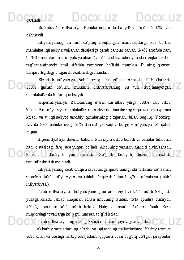 qaraladi: 
-Sudraluvchi   inflyatsiya.   Baholarning   o’rtacha   yillik   o’sishi   5-10%   dan
oshmaydi. 
Inflyatsiyaning   bu   turi   ko’proq   rivojlangan   mamlakatlarga   xos   bo’lib,
mamlakat iqtisodiy rivojlanish darajasiga qarab baholar oshishi 3-4% atrofida ham
bo’lishi mumkin. Bu inflyatsiya aksincha ishlab chiqarishni yanada rivojlantirishni
rag’batlantiruvchi   omil   sifatida   namoyon   bo’lishi   mumkin.   Pulning   qiymati
barqarorligidagi o’zgarish sezilmasligi mumkin. 
-Shiddatli   inflyatsiya.   Baholarning   o’rta   yillik   o’sishi   10-100%   (ba’zida
200%   gacha)   bo’lishi   mumkin.   Inflyatsiyaning   bu   turi   rivojlanayotgan
mamlakatlarda ko’proq uchraydi. 
-Giperinflyatsiya.   Baholarning   o’sish   sur’atlari   yiliga   200%   dan   oshib
ketadi. Bu inflyatsiya mamlakatlar iqtisodiy rivojlanishining inqirozli davriga mos
keladi   va   u   iqtisodiyot   tarkibiy   qismlarining   o’zgarishi   bilan   bog’liq.   Yoozirgi
davrda XVF baholar oyiga 50% dan oshgan vaqtda bu giperinflyatsiya deb qabul
qilgan. 
Giperinflyatsiya davrida baholar kun sayin oshib boradi va baholar bilan ish
haqi o’rtasidagi  farq juda yuqori bo’ladi. Aholining yashash sharoiti qiyinlashadi,
korxonalar   faoliyati   yomonlashadi.   Xo’jalik   faoliyati,   bozor   faoliyatida
naturallashtirish avj oladi. 
Inflyatsiyaning kelib chiqish sabablariga qarab uning ikki toifasini ko’rsatish
mumkin:   talab   inflyatsiyasi   va   ishlab   chiqarish   bilan   bog’liq   inflyatsiya   (taklif
inflyatsiyasi). 
Talab   inflyatsiyasi.   Inflyatsiyaning   bu   an’naviy   turi   talab   oshib   ketganda
yuzaga   keladi.   Ishlab   chiqarish   sohasi   aholining   talabini   to’la   qondira   olmaydi,
taklifga   nisbatan   talab   oshib   ketadi.   Natijada   tovarlar   bahosi   o’sadi.   Kam
miqdordagi tovarlarga ko’p pul massasi to’g’ri keladi. 
Talab inflyatsiyaning yuzaga kelish sabablari quyidagilardan iborat. 
a) harbiy xarajatlarning o’sishi va iqtisodning militarlashuvi. Harbiy texnika
sotib olish va  boshqa harbiy xarajatlarni  qoplash  bilan bog’liq bo’lgan jarayonlar
22