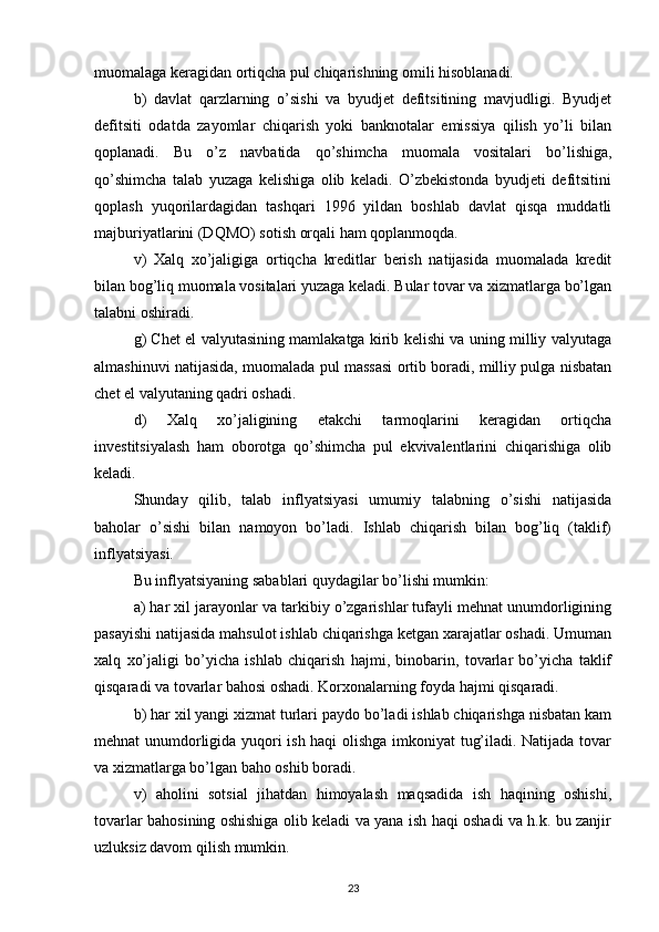 muomalaga keragidan ortiqcha pul chiqarishning omili hisoblanadi. 
b)   davlat   qarzlarning   o’sishi   va   byudjet   defitsitining   mavjudligi.   Byudjet
defitsiti   odatda   zayomlar   chiqarish   yoki   banknotalar   emissiya   qilish   yo’li   bilan
qoplanadi.   Bu   o’z   navbatida   qo’shimcha   muomala   vositalari   bo’lishiga,
qo’shimcha   talab   yuzaga   kelishiga   olib   keladi.   O’zbekistonda   byudjeti   defitsitini
qoplash   yuqorilardagidan   tashqari   1996   yildan   boshlab   davlat   qisqa   muddatli
majburiyatlarini (DQMO) sotish orqali ham qoplanmoqda. 
v)   Xalq   xo’jaligiga   ortiqcha   kreditlar   berish   natijasida   muomalada   kredit
bilan bog’liq muomala vositalari yuzaga keladi. Bular tovar va xizmatlarga bo’lgan
talabni oshiradi. 
g) Chet el valyutasining mamlakatga kirib kelishi va uning milliy valyutaga
almashinuvi natijasida, muomalada pul massasi ortib boradi, milliy pulga nisbatan
chet el valyutaning qadri oshadi. 
d)   Xalq   xo’jaligining   etakchi   tarmoqlarini   keragidan   ortiqcha
investitsiyalash   ham   oborotga   qo’shimcha   pul   ekvivalentlarini   chiqarishiga   olib
keladi. 
Shunday   qilib,   talab   inflyatsiyasi   umumiy   talabning   o’sishi   natijasida
baholar   o’sishi   bilan   namoyon   bo’ladi.   Ishlab   chiqarish   bilan   bog’liq   (taklif)
inflyatsiyasi. 
Bu inflyatsiyaning sabablari quydagilar bo’lishi mumkin: 
a) har xil jarayonlar va tarkibiy o’zgarishlar tufayli mehnat unumdorligining
pasayishi natijasida mahsulot ishlab chiqarishga ketgan xarajatlar oshadi. Umuman
xalq   xo’jaligi   bo’yicha   ishlab   chiqarish   hajmi,   binobarin,   tovarlar   bo’yicha   taklif
qisqaradi va tovarlar bahosi oshadi. Korxonalarning foyda hajmi qisqaradi. 
b) har xil yangi xizmat turlari paydo bo’ladi ishlab chiqarishga nisbatan kam
mehnat unumdorligida yuqori ish haqi olishga imkoniyat tug’iladi. Natijada tovar
va xizmatlarga bo’lgan baho oshib boradi. 
v)   aholini   sotsial   jihatdan   himoyalash   maqsadida   ish   haqining   oshishi,
tovarlar bahosining oshishiga olib keladi va yana ish haqi oshadi va h.k. bu zanjir
uzluksiz davom qilish mumkin. 
23