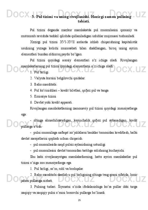 3. Pul tizimi va uning rivojlanishi. Hozirgi zamon pulining
tabiati.
Pul   tizimi   deganda   mazkur   mamlakatda   pul   muomilasini   qonuniy   va
mutonosib ravishda tashkil qilishda qullaniladigan uslublar mujmuasi tushuniladi. 
Xozirgi   pul   tizimi   XVI-XVII   asrlarda   ishlab   chiqarishning   kapitalistik
usulining   yuzaga   kelishi   munosabati   bilan   shakllangan,   biroq   uning   ayrim
elementlari bundan oldinroq paydo bo’lgan. 
Pul   tizimi   quyidagi   asosiy   elementlari   o’z   ichiga   oladi.   Rivojlangan
mamlakatlarning pul tizimi quyidagi elementlarni o’z ichiga oladi. 
1. Pul birligi.
2. Valyuta kursini belgilovchi qoidalar.
3. Baho masshtabi.
4. Pul ko’rinishlari – kredit biletlari, qo ђ oz pul va tanga.
5. Emissiya tizimi
6. Davlat yoki kredit apparati.
Rivojlangan mamlakatlarning zamonaviy pul tizimi quyidagi xususiyatlarga
ega:
 oltinga   almashilmaydigan,   keyinchalik   qoђoz   pul   aylanadigan,   kredit
pullarga o’tish. 
 pulni muomilaga nafaqat xo’jaliklarni banklar tomonidan kreditlash, balki
davlat xarajatlarini qoplash uchun chiqarish. 
 pul muomilasida naqd pulsiz aylanishning ustunligi 
 pul muomilasini davlat tomonidan tartibga solishning kuchayishi.
Shu   kabi   rivojlanayotgan   mamlakatlarning,   hatto   ayrim   mamlakatlar   pul
tizimi o’ziga xos xususiyatlarga ega.
1. Pul birligi, so’m, rubl va boshqalar.
2. Baho masshtabi-dastlab u pul birligining oltinga teng qismi sifatida, hozir
jahon pullariga nisbati.
3. Pulning   turlari.   Šiymatni   o’zida   ifodalanishiga   ko’ra   pullar   ikki   turga
xaqiqiy va xaqiqiy pulni o’rnini bosuvchi pullarga bo’linadi. 
25